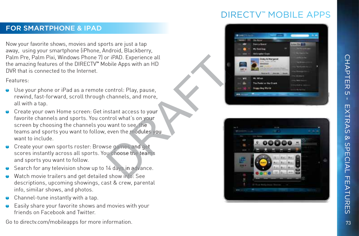 73CHAPTER 5 -  EXTRAS &amp; SPECIAL FEATURESDIRECTV™ MOBILLE APPPSFOR SMARTPHONE &amp; IPADNow your favorite shows, movies and sports are just a tap away,  using your smartphone (iPhone, Android, Blackberry, Palm Pre, Palm Pixi, Windows Phone 7) or iPAD. Experience all the amazing features of the DIRECTV™ Mobile Apps with an HD DVR that is connected to the Internet. Features:  Use your phone or iPad as a remote control: Play, pause, rewind, fast-forward, scroll through channels, and more, all with a tap.  Create your own Home screen: Get instant access to your favorite channels and sports. You control what’s on your screen by choosing the channels you want to see, the teams and sports you want to follow, even the modules you want to include.  Create your own sports roster: Browse games and get scores instantly across all sports. You choose the teams and sports you want to follow.  Search for any television show up to 14 days in advance.  Watch movie trailers and get detailed show info: See descriptions, upcoming showings, cast &amp; crew, parental info, similar shows, and photos.  Channel-tune instantly with a tap.  Easily share your favorite shows and movies with your friends on Facebook and Twitter.Go to directv.com/mobileapps for more information.DRAFTyour n your n youre, the e, the e modules you modules you games and get games and get u choose the teams u choose the teamsays in advaays in advainfo:info: