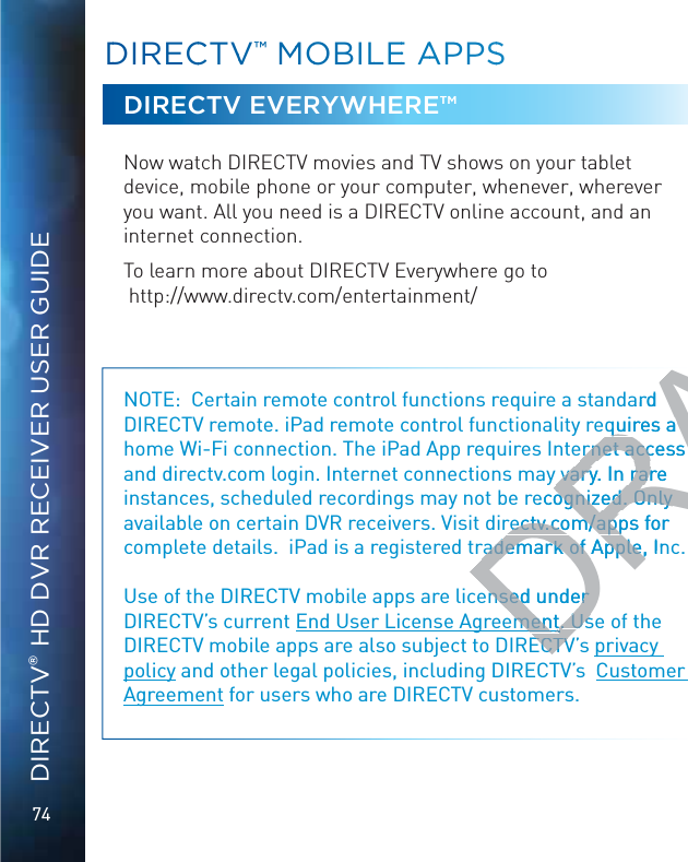 74DIRECTV® HD DVR RECEIVER USER GUIDEDDIRECCTVV™™ MMOOBILLEE AAPPSSDIRECTV EVERYWHERE™Now watch DIRECTV movies and TV shows on your tablet device, mobile phone or your computer, whenever, wherever you want. All you need is a DIRECTV online account, and an internet connection.To learn more about DIRECTV Everywhere go to  http://www.directv.com/entertainment/NOTE:  Certain remote control functions require a standard DIRECTV remote. iPad remote control functionality requires a home Wi-Fi connection. The iPad App requires Internet access and directv.com login. Internet connections may vary. In rare instances, scheduled recordings may not be recognized. Only available on certain DVR receivers. Visit directv.com/apps for complete details.  iPad is a registered trademark of Apple, Inc.Use of the DIRECTV mobile apps are licensed under DIRECTV’s current End User License Agreement. Use of the DIRECTV mobile apps are also subject to DIRECTV’s privacy policy and other legal policies, including DIRECTV’s  Customer Agreement for users who are DIRECTV customers.DRAFTDard quires aquires aernet access ernet access y vary. In rare y vary. In rarrecognized. Only ognized. Only rectv.com/apps for rectv.com/apprademark of Apple, Inrademark of Apple,nsed under nsed under ementement. Us. UsECTVECTV