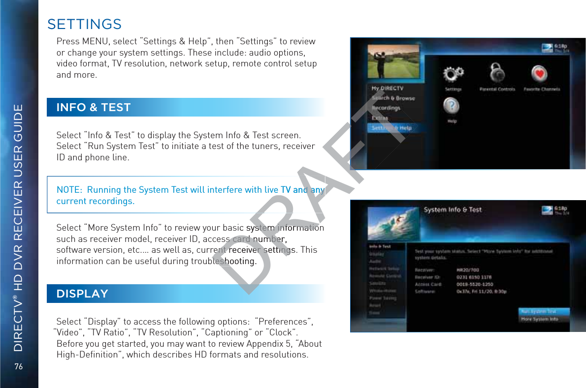 76DIRECTV® HD DVR RECEIVER USER GUIDEPress MENU, select “Settings &amp; Help”, then “Settings” to review or change your system settings. These include: audio options, video format, TV resolution, network setup, remote control setup and more. INFO &amp; TESTSelect “Info &amp; Test” to display the System Info &amp; Test screen.  Select “Run System Test” to initiate a test of the tuners, receiver ID and phone line.  NOTE:  Running the System Test will interfere with live TV and any current recordings.Select “More System Info” to review your basic system information such as receiver model, receiver ID, access card number, software version, etc.… as well as, current receiver settings. This information can be useful during troubleshooting.DISPLAYSelect “Display” to access the following options:  “Preferences”, “Video”, “TV Ratio”, “TV Resolution”, “Captioning” or “Clock”. Before you get started, you may want to review Appendix 5, “About High-Deﬁnition”, which describes HD formats and resolutions. SSETTTINGSDRAFTe TV and any d any sic system informatioystem informatios card number, s card numberrent receiver settings.rent receiver settingsbleshooting.blesho