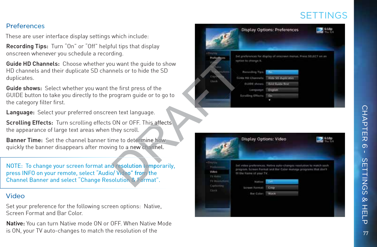 7777PPreffeereennccesThese are user interface display settings which include:Recording Tips:  Turn “On” or “Off” helpful tips that display onscreen whenever you schedule a recording.Guide HD Channels:  Choose whether you want the guide to show   HD channels and their duplicate SD channels or to hide the SD duplicates.Guide shows:  Select whether you want the ﬁrst press of the GUIDE button to take you directly to the program guide or to go to the category ﬁlter ﬁrst.Language:  Select your preferred onscreen text language.Scrolling Effects:  Turn scrolling effects ON or OFF. This affects the appearance of large text areas when they scroll.Banner Time:  Set the channel banner time to determine how quickly the banner disappears after moving to a new channel.NOTE:  To change your screen format and resolution temporarily, press INFO on your remote, select “Audio/ Video” from the Channel Banner and select “Change Resolution &amp; Format”.VVideeeo Set your preference for the following screen options:  Native, Screen Format and Bar Color.Native: You can turn Native mode ON or OFF. When Native Mode is ON, your TV auto-changes to match the resolution of the SEETTINNGSCHAPTER 6 -  SETTINGS &amp; HELPDRd resolution tempod resolution temVideo” from thVideo” from ton &amp; Foron &amp; ForDRAFTis affects is affects etermine how ermine how a new channel.a new chann