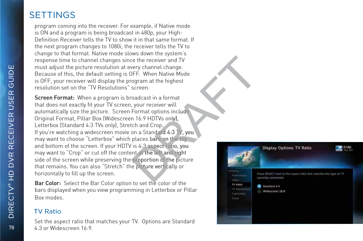 78DIRECTV® HD DVR RECEIVER USER GUIDEprogram coming into the receiver. For example, if Native mode is ON and a program is being broadcast in 480p, your High-Deﬁnition Receiver tells the TV to show it in that same format. If the next program changes to 1080i, the receiver tells the TV to change to that format. Native mode slows down the system’s response time to channel changes since the receiver and TV must adjust the picture resolution at every channel change. Because of this, the default setting is OFF.  When Native Mode is OFF, your receiver will display the program at the highest resolution set on the “TV Resolutions” screen. Screen Format:  When a program is broadcast in a format that does not exactly ﬁt your TV screen, your receiver will automatically size the picture.  Screen Format options include Original Format, Pillar Box (Widescreen 16:9 HDTVs only), Letterbox (Standard 4:3 TVs only), Stretch and Crop.   If you’re watching a widescreen movie on a Standard 4:3 TV, you may want to choose “Letterbox” which places bars on the top and bottom of the screen. If your HDTV is 4:3 aspect ratio, you may want to “Crop” or cut off the content at the left and right side of the screen while preserving the proportion of the picture that remains. You can also “Stretch” the picture vertically or horizontally to ﬁll up the screen.Bar Color:  Select the Bar Color option to set the color of the bars displayed when you view programming in Letterbox or Pillar Box modes.   TTV RRRatiioo  Set the aspect ratio that matches your TV.  Options are Standard 4:3 or Widescreen 16:9.SSETTTINGSDRAFTclude de nly), y.  .  dard 4:3 TV, youdard 4:3 TVbars on the top ars on the top :3 :3 aspect ratio, you aspect ratit at the left and right t at the left and rig proportion of the pi proportion of the pipicture verticalpicture vertichehe