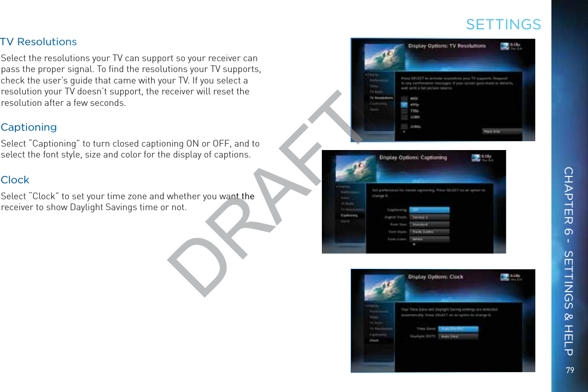 7979TTV RRResooluutionssSelect the resolutions your TV can support so your receiver can pass the proper signal. To ﬁnd the resolutions your TV supports, check the user’s guide that came with your TV. If you select a resolution your TV doesn’t support, the receiver will reset the resolution after a few seconds.CCappttionninngSelect “Captioning” to turn closed captioning ON or OFF, and to select the font style, size and color for the display of captions.CCloccckSelect “Clock” to set your time zone and whether you want the receiver to show Daylight Savings time or not.SEETTINNGSCHAPTER 6 -  SETTINGS &amp; HELPwant theant t