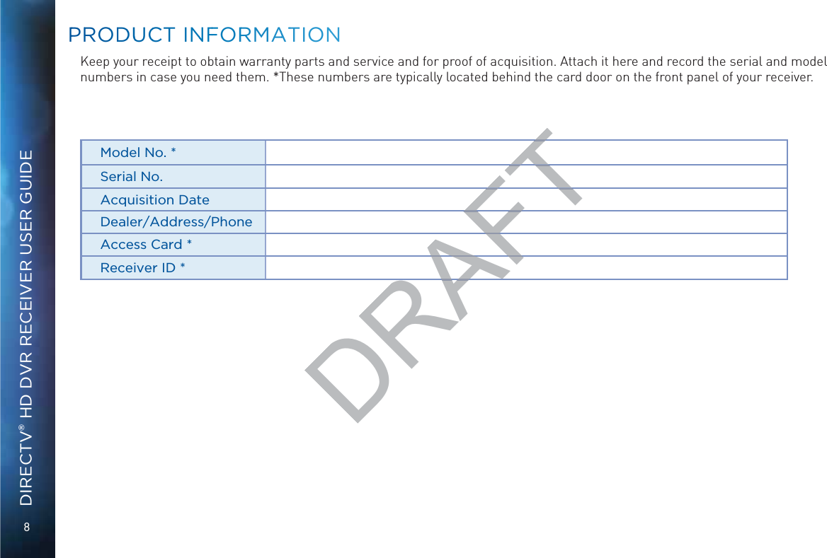 8DIRECTV® HD DVR RECEIVER USER GUIDEKeep your receipt to obtain warranty parts and service and for proof of acquisition. Attach it here and record the serial and model numbers in case you need them. *These numbers are typically located behind the card door on the front panel of your receiver.Model No. *Serial No.Acquisition DateDealer/Address/PhoneAccess Card *Receiver ID *PPRROODDUUCCCT INNFFORRMAATTIONNDRAFTTTFTFTAFAFRA