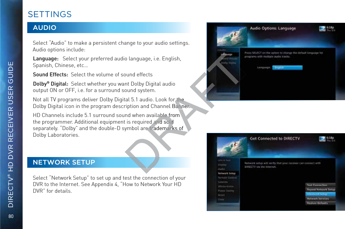 80DIRECTV® HD DVR RECEIVER USER GUIDEAUDIOSelect “Audio” to make a persistent change to your audio settings.Audio options include: Language:   Select your preferred audio language, i.e. English, Spanish, Chinese, etc…Sound Effects:  Select the volume of sound effectsDolby® Digital:  Select whether you want Dolby Digital audio output ON or OFF, i.e. for a surround sound system. Not all TV programs deliver Dolby Digital 5.1 audio. Look for the Dolby Digital icon in the program description and Channel Banner.HD Channels include 5.1 surround sound when available from the programmer. Additional equipment is required and sold separately. “Dolby” and the double-D symbol are trademarks of Dolby Laboratories.NETWORK SETUPSelect “Network Setup” to set up and test the connection of your DVR to the Internet. See Appendix 4, “How to Network Your HD DVR” for details. SSETTTINGSDRAFTr the r the el Banner.anner.able from able fd and sold d and soldre trademarks of e trademarks of 