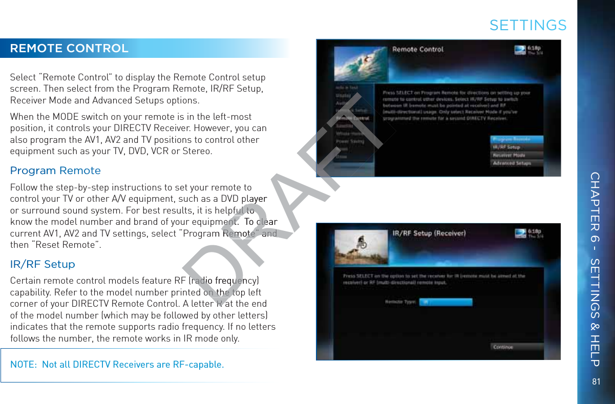 8181REMOTE CONTROLSelect “Remote Control” to display the Remote Control setup screen. Then select from the Program Remote, IR/RF Setup, Receiver Mode and Advanced Setups options.When the MODE switch on your remote is in the left-most position, it controls your DIRECTV Receiver. However, you can also program the AV1, AV2 and TV positions to control other equipment such as your TV, DVD, VCR or Stereo.PProggrammm RemmooteeFollow the step-by-step instructions to set your remote to control your TV or other A/V equipment, such as a DVD player or surround sound system. For best results, it is helpful to know the model number and brand of your equipment.  To clear current AV1, AV2 and TV settings, select “Program Remote” and then “Reset Remote”.IR/RRRF SSeetuppCertain remote control models feature RF (radio frequency) capability. Refer to the model number printed on the top left corner of your DIRECTV Remote Control. A letter R at the end of the model number (which may be followed by other letters) indicates that the remote supports radio frequency. If no letters follows the number, the remote works in IR mode only.NOTE:  Not all DIRECTV Receivers are RF-capable.SEETTINNGSCHAPTER 6 -  SETTINGS &amp; HELPDRAFTplayer yful to ful to ment.  To clear ment.  To cleam Remote” and Remote” and (radio frequenc(radio frequeon the toon the toRaRa