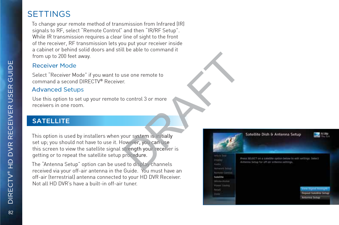 82DIRECTV® HD DVR RECEIVER USER GUIDETo change your remote method of transmission from Infrared (IR) signals to RF, select “Remote Control” and then “IR/RF Setup”. While IR transmission requires a clear line of sight to the front of the receiver, RF transmission lets you put your receiver inside a cabinet or behind solid doors and still be able to command it from up to 200 feet away.RRecceeiveerr MoodeeSelect “Receiver Mode” if you want to use one remote to command a second DIRECTV® Receiver.AAdvvaancceedd SeetuuppsUse this option to set up your remote to control 3 or more receivers in one room. SATELLITEThis option is used by installers when your system is initially set up; you should not have to use it. However, you can use this screen to view the satellite signal strength your receiver is getting or to repeat the satellite setup procedure.The “Antenna Setup” option can be used to display channels received via your off-air antenna in the Guide.  You must have an off-air (terrestrial) antenna connected to your HD DVR Receiver. Not all HD DVR’s have a built-in off-air tuner. SSETTTINGSDRAFTsystem is initially system is initwever, you can use wever, you can usestrength your receivstrength your receivrocedure.roceddisplay cdisplay cYoYo