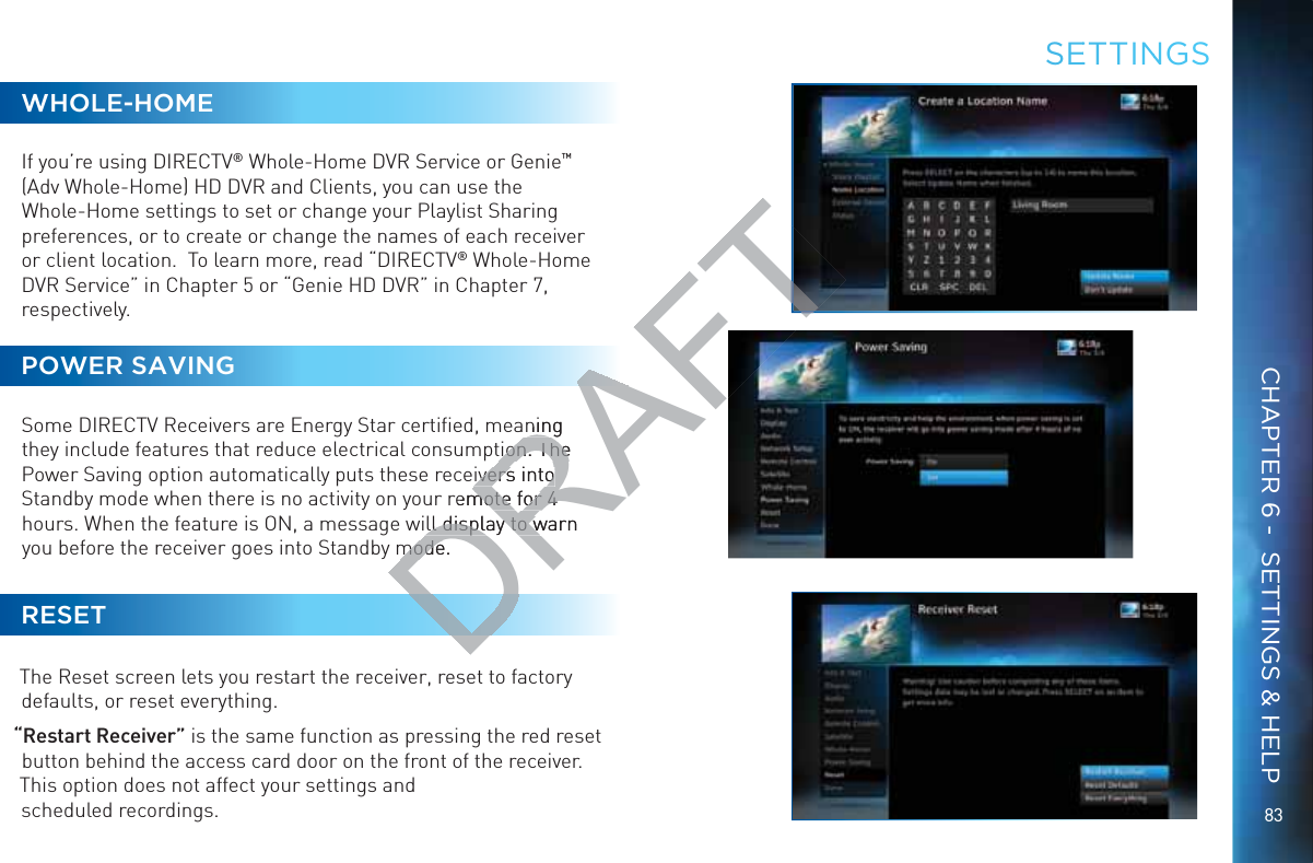 8383WHOLE-HOMEIf you’re using DIRECTV® Whole-Home DVR Service or Genie™ (Adv Whole-Home) HD DVR and Clients, you can use the Whole-Home settings to set or change your Playlist Sharing preferences, or to create or change the names of each receiver or client location.  To learn more, read “DIRECTV® Whole-Home DVR Service” in Chapter 5 or “Genie HD DVR” in Chapter 7, respectively. POWER SAVINGSome DIRECTV Receivers are Energy Star certiﬁed, meaning they include features that reduce electrical consumption. The Power Saving option automatically puts these receivers into Standby mode when there is no activity on your remote for 4 hours. When the feature is ON, a message will display to warn you before the receiver goes into Standby mode.RESETThe Reset screen lets you restart the receiver, reset to factory defaults, or reset everything. “Restart Receiver” is the same function as pressing the red reset button behind the access card door on the front of the receiver. This option does not affect your settings and scheduled recordings.SEETTINNGSCHAPTER 6 -  SETTINGS &amp; HELPDRAFTning tion. The tion. Theivers intoivers intoremote for 4 mote for 4 ll display to warn ll display to wmode.mode