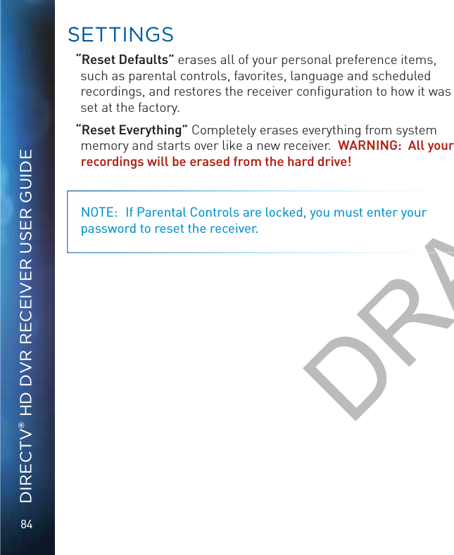 84DIRECTV® HD DVR RECEIVER USER GUIDE“Reset Defaults” erases all of your personal preference items, such as parental controls, favorites, language and scheduled recordings, and restores the receiver conﬁguration to how it was set at the factory.“Reset Everything” Completely erases everything from system memory and starts over like a new receiver.  WARNING:  All your recordings will be erased from the hard drive! NOTE:  If Parental Controls are locked, you must enter your password to reset the receiver.SSETTTINGSDRAFT