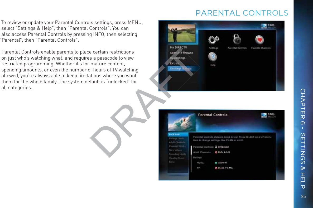 8585PPARRENTAAAL CONNTROOLSTo review or update your Parental Controls settings, press MENU, select “Settings &amp; Help”, then “Parental Controls”. You can also access Parental Controls by pressing INFO, then selecting “Parental”, then “Parental Controls”.Parental Controls enable parents to place certain restrictions on just who’s watching what, and requires a passcode to view restricted programming. Whether it’s for mature content, spending amounts, or even the number of hours of TV watching allowed, you’re always able to keep limitations where you want them for the whole family. The system default is “unlocked” for all categories.CHAPTER 6 -  SETTINGS &amp; HELPDRAFT