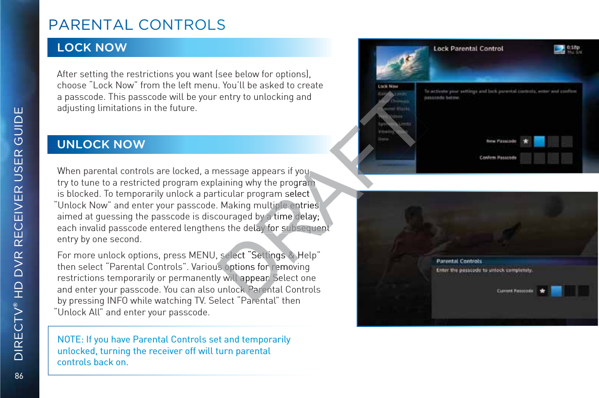 86DIRECTV® HD DVR RECEIVER USER GUIDELOCK NOWAfter setting the restrictions you want (see below for options), choose “Lock Now” from the left menu. You’ll be asked to create a passcode. This passcode will be your entry to unlocking and adjusting limitations in the future.UNLOCK NOWWhen parental controls are locked, a message appears if you try to tune to a restricted program explaining why the program is blocked. To temporarily unlock a particular program select “Unlock Now” and enter your passcode. Making multiple entries aimed at guessing the passcode is discouraged by a time delay; each invalid passcode entered lengthens the delay for subsequent entry by one second.For more unlock options, press MENU, select “Settings &amp; Help” then select “Parental Controls”. Various options for removing restrictions temporarily or permanently will appear. Select one and enter your passcode. You can also unlock Parental Controls by pressing INFO while watching TV. Select “Parental” then “Unlock All” and enter your passcode. NOTE: If you have Parental Controls set and temporarily unlocked, turning the receiver off will turn parental  controls back on.PPARENTALL COONNTROOLSSDRAFTu u ogram am m select tiple entries tiple entries by a time delay; by a time dedelay for subsequent lay for subsequent select “Settings &amp; select “Settings &amp; HeHs options for removs options for removwill appear. Sewill appear. SckckParenParenareare