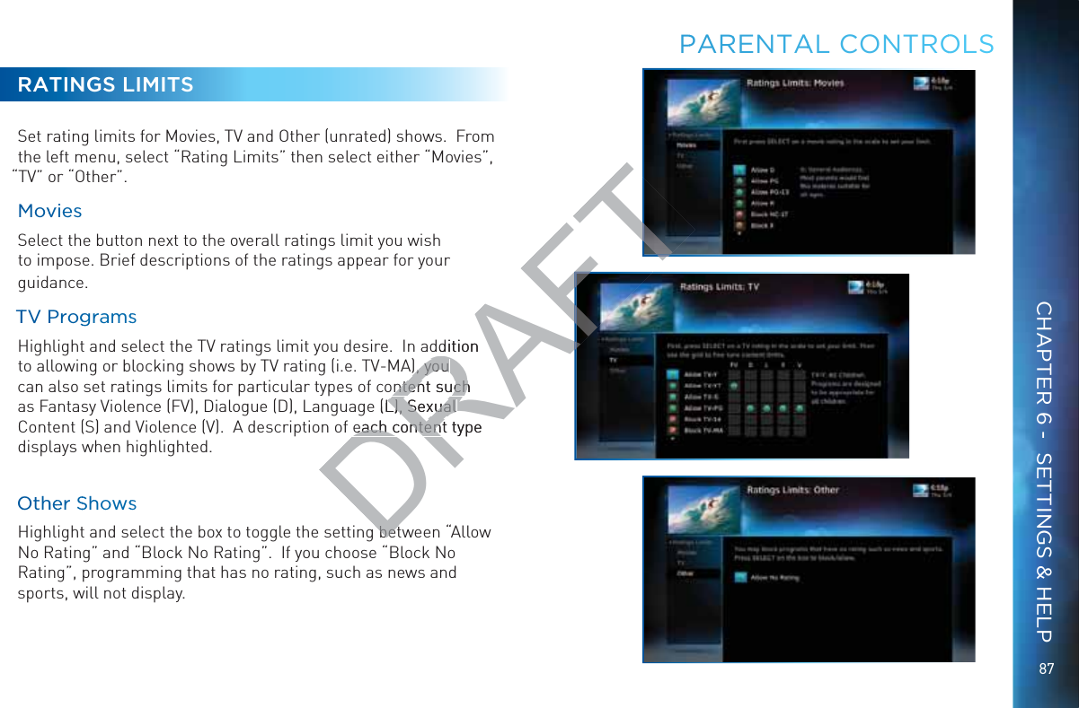 8787RATINGS LIMITSSet rating limits for Movies, TV and Other (unrated) shows.  From the left menu, select “Rating Limits” then select either “Movies”, “TV” or “Other”.MMovvviesSelect the button next to the overall ratings limit you wish to impose. Brief descriptions of the ratings appear for your guidance.TTV PPProggramssHighlight and select the TV ratings limit you desire.  In addition to allowing or blocking shows by TV rating (i.e. TV-MA), you can also set ratings limits for particular types of content such as Fantasy Violence (FV), Dialogue (D), Language (L), Sexual Content (S) and Violence (V).  A description of each content type displays when highlighted.OOthheer SShhowssHighlight and select the box to toggle the setting between “Allow No Rating” and “Block No Rating”.  If you choose “Block No Rating”, programming that has no rating, such as news and sports, will not display.PPARRENTAAAL CONNTROOLSCHAPTER 6 -  SETTINGS &amp; HELPDRAFTddition ), you ), you ntent such ntent suche (L), Sexual L), Sexual each content type each contentbetbet
