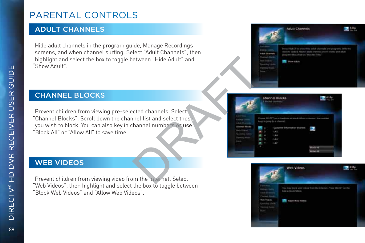 88DIRECTV® HD DVR RECEIVER USER GUIDEADULT CHANNELSHide adult channels in the program guide, Manage Recordings screens, and when channel surﬁng. Select “Adult Channels”, then highlight and select the box to toggle between “Hide Adult” and “Show Adult”.CHANNEL BLOCKSPrevent children from viewing pre-selected channels. Select “Channel Blocks”. Scroll down the channel list and select those you wish to block. You can also key in channel numbers or use “Block All” or “Allow All” to save time.WEB VIDEOSPrevent children from viewing video from the Internet. Select “Web Videos”, then highlight and select the box to toggle between “Block Web Videos” and “Allow Web Videos”.PPARENTALL COONNTROOLSSDRAFTlect ect those se bers or use bers or  Intern Interntt