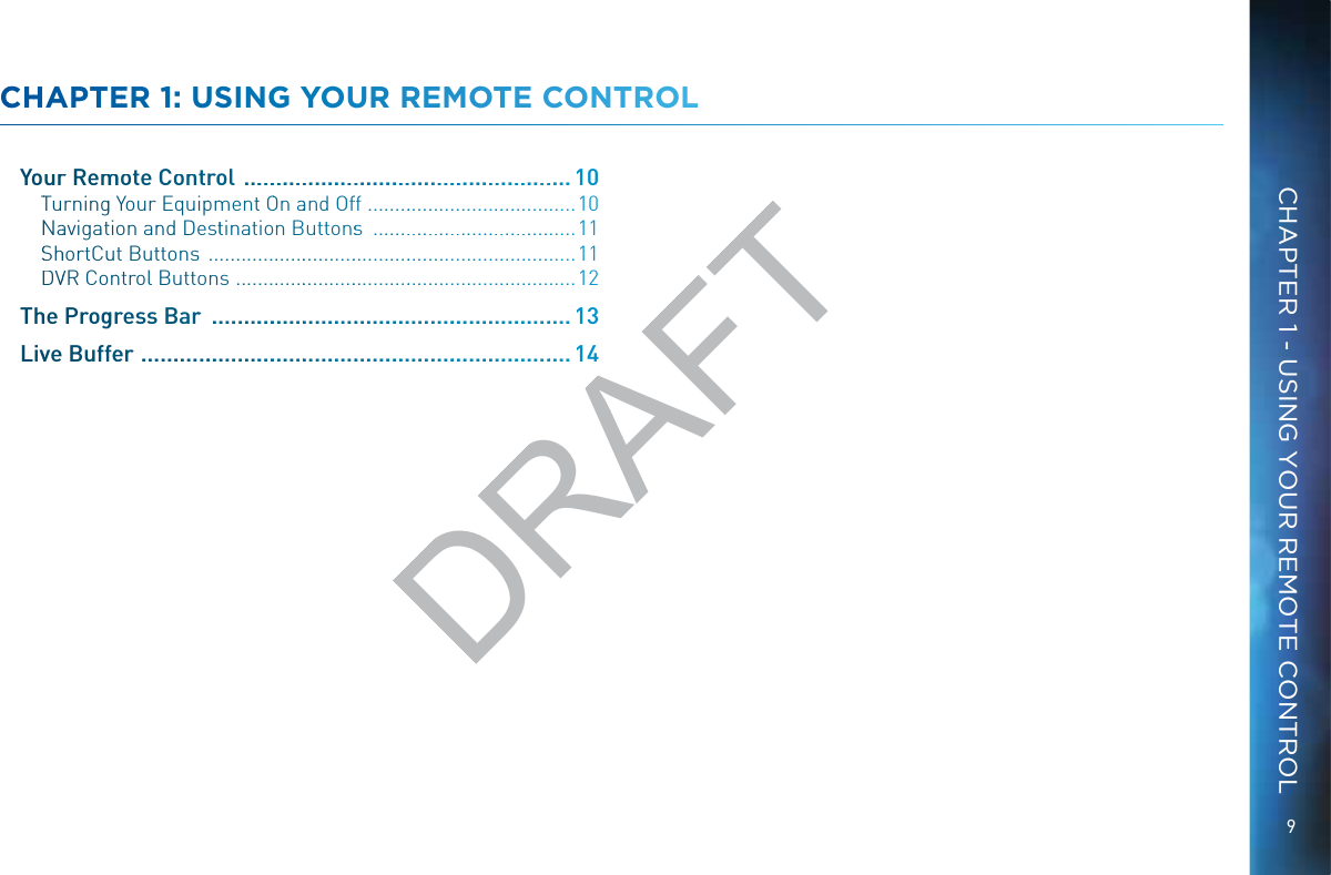 9CHAPTER 1 - USING YOUR REMOTE CONTROLCCHHAPPTEERR 1: USINGG YOUUR RREEMMOOTE CCONNTROLLYoourr Remmmote Controol  .........................................................10TTurningg Your Equippmmentt OOn aand Offf  .......................................10NNaavigattion annd Desttination Buttonsss  ......................................11SShhortCuut Butttonss  ......................................................................11DDVVR Conntrol Buttons  .................................................................12Thhe Proggrress Barr  .............................................................. 13Livve Bufffeer  ..........................................................................14DRAFT