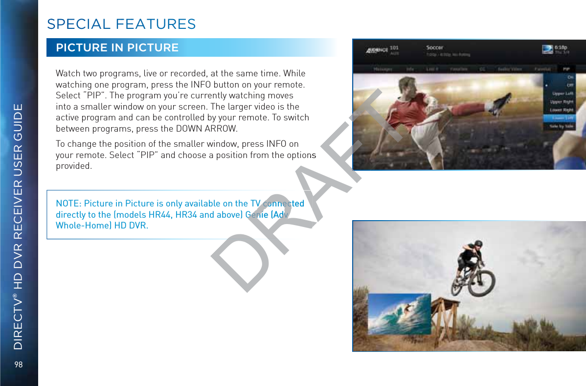 98DIRECTV® HD DVR RECEIVER USER GUIDESSPEECIAAL FFEEATTUURESPICTURE IN PICTUREWatch two programs, live or recorded, at the same time. While watching one program, press the INFO button on your remote. Select “PIP”. The program you’re currently watching moves into a smaller window on your screen. The larger video is the active program and can be controlled by your remote. To switch between programs, press the DOWN ARROW.To change the position of the smaller window, press INFO on your remote. Select “PIP” and choose a position from the options provided. NOTE: Picture in Picture is only available on the TV connected directly to the (models HR44, HR34 and above) Genie (Adv Whole-Home) HD DVR.DRAV connected V connecGenie (Adv Genie (Adv DRAFTons 