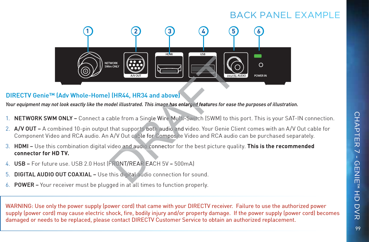 99NETWORK SWim ONLYPOWER INDIGITAL AUDIOUSBHDMIA/V OUT12 3 5 641. NETWORK SWM ONLY – Connect a cable from a Single Wire Multi-Switch (SWM) to this port. This is your SAT-IN connection.2. A/V OUT – A combined 10-pin output that supports both audio and video. Your Genie Client comes with an A/V Out cable for Component Video and RCA audio. An A/V Out cable for Composite Video and RCA audio can be purchased separately.3. HDMI – Use this combination digital video and audio connector for the best picture quality. This is the recommended connector for HD TV.4. USB – For future use. USB 2.0 Host (FRONT/REAR EACH 5V = 500mA)5. DIGITAL AUDIO OUT COAXIAL – Use this digital audio connection for sound.6. POWER – Your receiver must be plugged in at all times to function properly.WARNING: Use only the power supply (power cord) that came with your DIRECTV receiver.  Failure to use the authorized power supply (power cord) may cause electric shock, ﬁre, bodily injury and/or property damage.  If the power supply (power cord) becomes damaged or needs to be replaced, please contact DIRECTV Customer Service to obtain an authorized replacement.Your equipment may not look exactly like the model illustrated. This image has enlarged features for ease the purposes of illustration.DIRECTV Genie™ (Adv Whole-Home) (HR44, HR34 and above)BBACK PANNNEL EXXAMPPLECHAPTER 7 - GENIE™ HD DVRDRAFgle Wire Multi-Switcre Multi-Switcrts both audio and virts both audio ancable for Compositecable for Composito and audio connectoo and audio cFRONT/REAR EACFRONT/REAR digital audigital auAFTFTFTTFTFTTTTTTTage has enlarged featureage has enlarged fove))