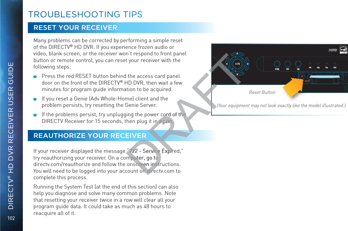 102DIRECTV® HD DVR RECEIVER USER GUIDETTROOUBBLESSHHOOOTINGG TTIPSSRESET YOUR RECEIVERMany problems can be corrected by performing a simple reset of the DIRECTV® HD DVR. If you experience frozen audio or video, blank screen, or the receiver won’t respond to front panel button or remote control, you can reset your receiver with the following steps:   Press the red RESET button behind the access card panel door on the front of the DIRECTV® HD DVR, then wait a few minutes for program guide information to be acquired.   If you reset a Genie (Adv Whole-Home) client and the problem persists, try resetting the Genie Server.   If the problems persist, try unplugging the power cord of the DIRECTV Receiver for 15 seconds, then plug it in again.REAUTHORIZE YOUR RECEIVERIf your receiver displayed the message “722 - Service Expired,” try reauthorizing your receiver. On a computer, go to  directv.com/reauthorize and follow the onscreen instructions. You will need to be logged into your account on directv.com to complete this process.Running the System Test (at the end of this section) can also help you diagnose and solve many common problems. Note that resetting your receiver twice in a row will clear all your program guide data. It could take as much as 48 hours to reacquire all of it.SELECTACTIVE INFO RES 480i 480p 720p 1080iRESETReset Button(Your equipment may not look exactly like the model illustrated.)REESDRAFTcord of the cord of the n again.n again.“722 - Service Expire“722 - Service Expirmputer, go to mputer, go to screen instrscreen instron direon direFTFTTFTFTTTTTTTTTT