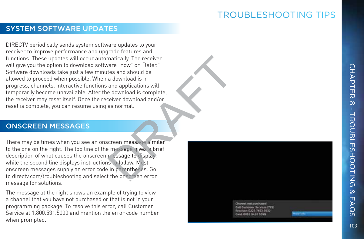 103TRROOUBBLESHHHOOTINNG TTIPSSYSTEM SOFTWARE UPDATESDIRECTV periodically sends system software updates to your receiver to improve performance and upgrade features and functions. These updates will occur automatically. The receiver will give you the option to download software “now” or  “later.” Software downloads take just a few minutes and should be allowed to proceed when possible. When a download is in progress, channels, interactive functions and applications will temporarily become unavailable. After the download is complete, the receiver may reset itself. Once the receiver download and/or reset is complete, you can resume using as normal. ONSCREEN MESSAGESThere may be times when you see an onscreen message similar to the one on the right. The top line of the message gives a brief description of what causes the onscreen message to display, while the second line displays instructions to follow. Most onscreen messages supply an error code in parentheses. Go to directv.com/troubleshooting and select the onscreen error message for solutions. The message at the right shows an example of trying to view a channel that you have not purchased or that is not in your programming package. To resolve this error, call Customer Service at 1.800.531.5000 and mention the error code number when prompted.CHAPTER 8 - TROUBLESHOOTING &amp; FAQSDRAFTn message similar message similar message gives a brief message gives a bmessage to display, message to display,s to follow. Most s to follow. Moparenthesesparenthesenscreenscree