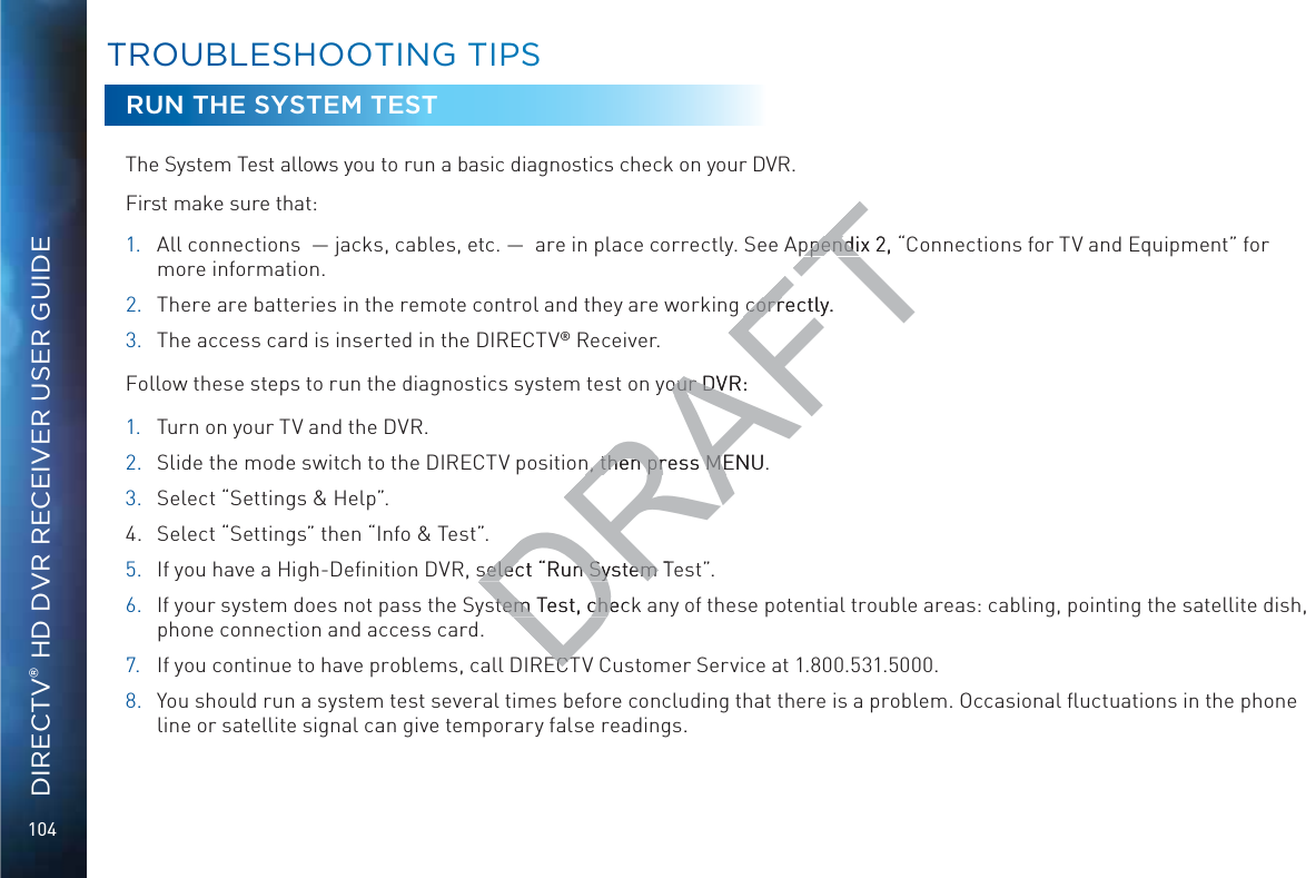 104DIRECTV® HD DVR RECEIVER USER GUIDERUN THE SYSTEM TESTThe System Test allows you to run a basic diagnostics check on your DVR. First make sure that: 1. 6aaXdccZXi^dch¸_VX`h!XVWaZh!ZiX#¸VgZ^ceaVXZXdggZXian#HZZ6eeZcY^m&apos;!¹Connections for TV and Equipment” for more information.2.  There are batteries in the remote control and they are working correctly.3.  The access card is inserted in the DIRECTV® Receiver.Follow these steps to run the diagnostics system test on your DVR:1. Turn on your TV and the DVR.2. Slide the mode switch to the DIRECTV position, then press MENU. 3.  Select “Settings &amp; Help”.4.  Select “Settings” then “Info &amp; Test”.5.  If you have a High-Deﬁnition DVR, select “Run System Test”. 6.  If your system does not pass the System Test, check any of these potential trouble areas: cabling, pointing the satellite dish, phone connection and access card.7.  If you continue to have problems, call DIRECTV Customer Service at 1.800.531.5000. 8.  You should run a system test several times before concluding that there is a problem. Occasional ﬂuctuations in the phone line or satellite signal can give temporary false readings.TTROOUBBLESSHHOOOTINGG TTIPSSDRAFTeeZcY^m&apos;!¹eeZcY^Ccorrectly.corryour DVR:our DVRn, then press MENU. n, then press MEselect “Run System Tselect “Run System stem Test, checstem Test, cheECTECT