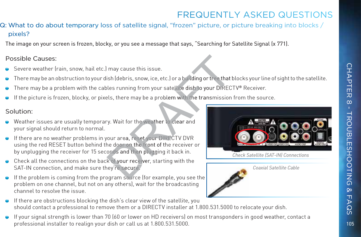 105FFREQUENTLLY AASKEDDD QUEESTIOONSQQ: WWhat too ddo aboouut temporary losss of satteellite siggnall, “froozen” ppiccture, or ppicturee breeakinng into bblocks / pixxels?The image on your screen is frozen, blocky, or you see a message that says, “Searching for Satellite Signal (x 771).Possible Causes:   Severe weather (rain, snow, hail etc.) may cause this issue.    There may be an obstruction to your dish (debris, snow, ice, etc.) or a building or tree that blocks your line of sight to the satellite.   There may be a problem with the cables running from your satellite dish to your DIRECTV® Receiver.   If the picture is frozen, blocky, or pixels, there may be a problem with the transmission from the source.Solution:   Weather issues are usually temporary. Wait for the weather to clear and your signal should return to normal.   If there are no weather problems in your area, reset your DIRECTV DVR using the red RESET button behind the door on the front of the receiver or by unplugging the receiver for 15 seconds and then plugging it back in.   Check all the connections on the back of your receiver, starting with the SAT-IN connection, and make sure they’re secure.   If the problem is coming from the program source (for example, you see the problem on one channel, but not on any others), wait for the broadcasting channel to resolve the issue.   If there are obstructions blocking the dish’s clear view of the satellite, you should contact a professional to remove them or a DIRECTV installer at 1.800.531.5000 to relocate your dish.   If your signal strength is lower than 70 (60 or lower on HD receivers) on most transponders in good weather, contact a professional installer to realign your dish or call us at 1.800.531.5000.Check Satellite (SAT-IN) ConnectionsCoaxial Satellite CableCHAPTER 8 - TROUBLESHOOTING &amp; FAQSDRAFTbuilding or tree that bbuilding or tree tellite dish to your DIRellite dish to your DIRblem with the transmwith thhe weather to clear anhe weather to clrea, reset your DIRECreset your DIRECdoor on the front of thdoor on the froonds and then plugginonds and then pluggk of your receiverk of your receivre secure.re secure.soursour