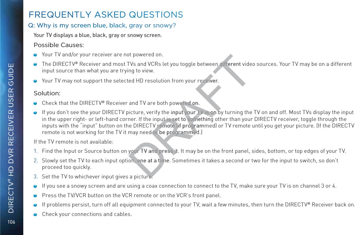 106DIRECTV® HD DVR RECEIVER USER GUIDEFFREQUENTTLY AASKEDD QQUUESTIONSQQ: WWhy is mmy screeenn bblue, black, grayy or snnoowy?Your TV displays a blue, black, gray or snowy screen.Possible Causes:    Your TV and/or your receiver are not powered on.    The DIRECTV® Receiver and most TVs and VCRs let you toggle between different video sources. Your TV may be on a different input source than what you are trying to view.     Your TV may not support the selected HD resolution from your receiver.Solution:    Check that the DIRECTV® Receiver and TV are both powered on.     If you don’t see the your DIRECTV picture, verify the input your TV is on by turning the TV on and off. Most TVs display the input in the upper right- or left-hand corner. If the input is set to something other than your DIRECTV receiver, toggle through the inputs with the “input” button on the DIRECTV remote (if programmed) or TV remote until you get your picture. (If the DIRECTV remote is not working for the TV it may need to be programmed.)If the TV remote is not available:1.  Find the Input or Source button on your TV and press it. It may be on the front panel, sides, bottom, or top edges of your TV.2.  Slowly set the TV to each input option, one at a time. Sometimes it takes a second or two for the input to switch, so don’t proceed too quickly.3.  Set the TV to whichever input gives a picture.    If you see a snowy screen and are using a coax connection to connect to the TV, make sure your TV is on channel 3 or 4.    Press the TV/VCR button on the VCR remote or on the VCR’s front panel.     If problems persist, turn off all equipment connected to your TV, wait a few minutes, then turn the DIRECTV® Receiver back on.     Check your connections and cables.DRAFTn different n diffeveceiver.eceivwered on. ered one input your TV is on bt your TV is on but is set to somethingut is set to somethingV remote (if programmV remote (if progrd to be programmed to be programmedyour TV and press it. your TV and press itn, one at a time. n, one at a timre.re.