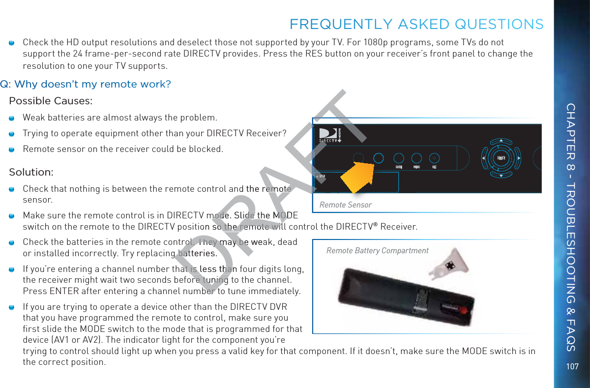 107FFREQUENTLLY AASKEDDD QUEESTIOONS    Check the HD output resolutions and deselect those not supported by your TV. For 1080p programs, some TVs do not support the 24 frame-per-second rate DIRECTV provides. Press the RES button on your receiver’s front panel to change the resolution to one your TV supports.QQ: WWhy dooesn’t mmy reemote wworkk?Possible Causes:   Weak batteries are almost always the problem.   Trying to operate equipment other than your DIRECTV Receiver?   Remote sensor on the receiver could be blocked.Solution:   Check that nothing is between the remote control and the remote sensor.   Make sure the remote control is in DIRECTV mode. Slide the MODE switch on the remote to the DIRECTV position so the remote will control the DIRECTV® Receiver.   Check the batteries in the remote control. They may be weak, dead or installed incorrectly. Try replacing batteries.    If you’re entering a channel number that is less than four digits long, the receiver might wait two seconds before tuning to the channel. Press ENTER after entering a channel number to tune immediately.   If you are trying to operate a device other than the DIRECTV DVR that you have programmed the remote to control, make sure you ﬁrst slide the MODE switch to the mode that is programmed for that device (AV1 or AV2). The indicator light for the component you’re trying to control should light up when you press a valid key for that component. If it doesn’t, make sure the MODE switch is in the correct position.POWEROPENGUIDE MENU RECSELECTPOPOWOWEOWERWERWERRRemote SensorRemote Battery CompartmentCHAPTER 8 - TROUBLESHOOTING &amp; FAQSDRAFd the remote remote mode. Slide the MODEmode. Slide the MODon so the remote wilso the remote wilrol. They may be wearol. They may be g g batteries. batat is less than fat is less thare tuning re tuningber tber tFTAFTAFTAFTFTFTFTFTFTFTFTFTFTFTFTFTFTFTFTFTFTFTFTFTOPENFFFFTAF