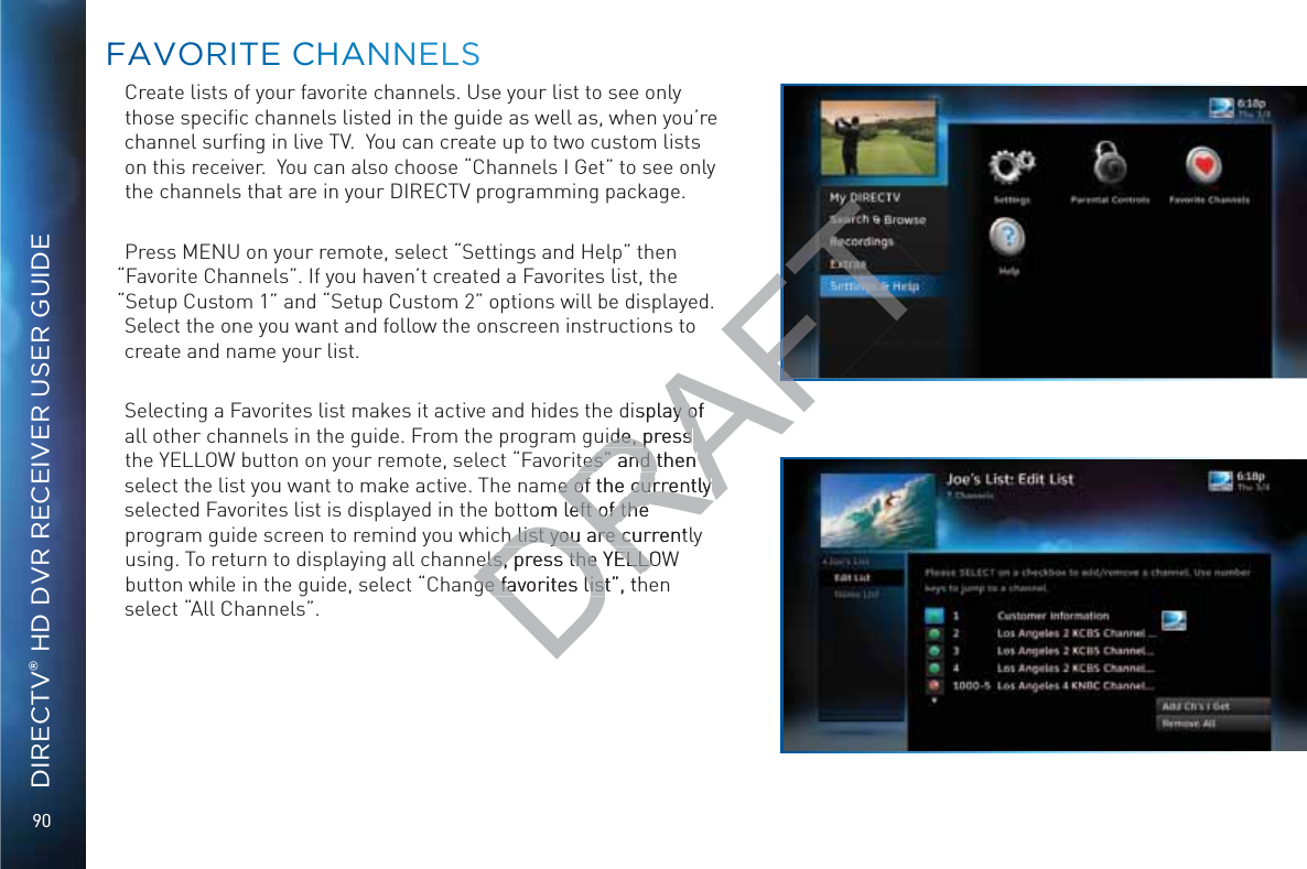 90DIRECTV® HD DVR RECEIVER USER GUIDECreate lists of your favorite channels. Use your list to see only those speciﬁc channels listed in the guide as well as, when you’re channel surﬁng in live TV.  You can create up to two custom lists on this receiver.  You can also choose “Channels I Get” to see only the channels that are in your DIRECTV programming package. Press MENU on your remote, select “Settings and Help” then “Favorite Channels”. If you haven’t created a Favorites list, the “Setup Custom 1” and “Setup Custom 2” options will be displayed. Select the one you want and follow the onscreen instructions to create and name your list.  Selecting a Favorites list makes it active and hides the display of all other channels in the guide. From the program guide, press the YELLOW button on your remote, select “Favorites” and then select the list you want to make active. The name of the currently selected Favorites list is displayed in the bottom left of the program guide screen to remind you which list you are currently using. To return to displaying all channels, press the YELLOW button while in the guide, select “Change favorites list”, then select “All Channels”.FFAAVVOORRITTE CCHHANNNELLSSDRAFTdisplay of y ouide, press uide, press tes” and then tes” and then me of the currently e of the currently tom left of the left of the h list you are currenth list you are cuels, press the YELLOWels, press the YELLOge favorites list”, thge favorites list