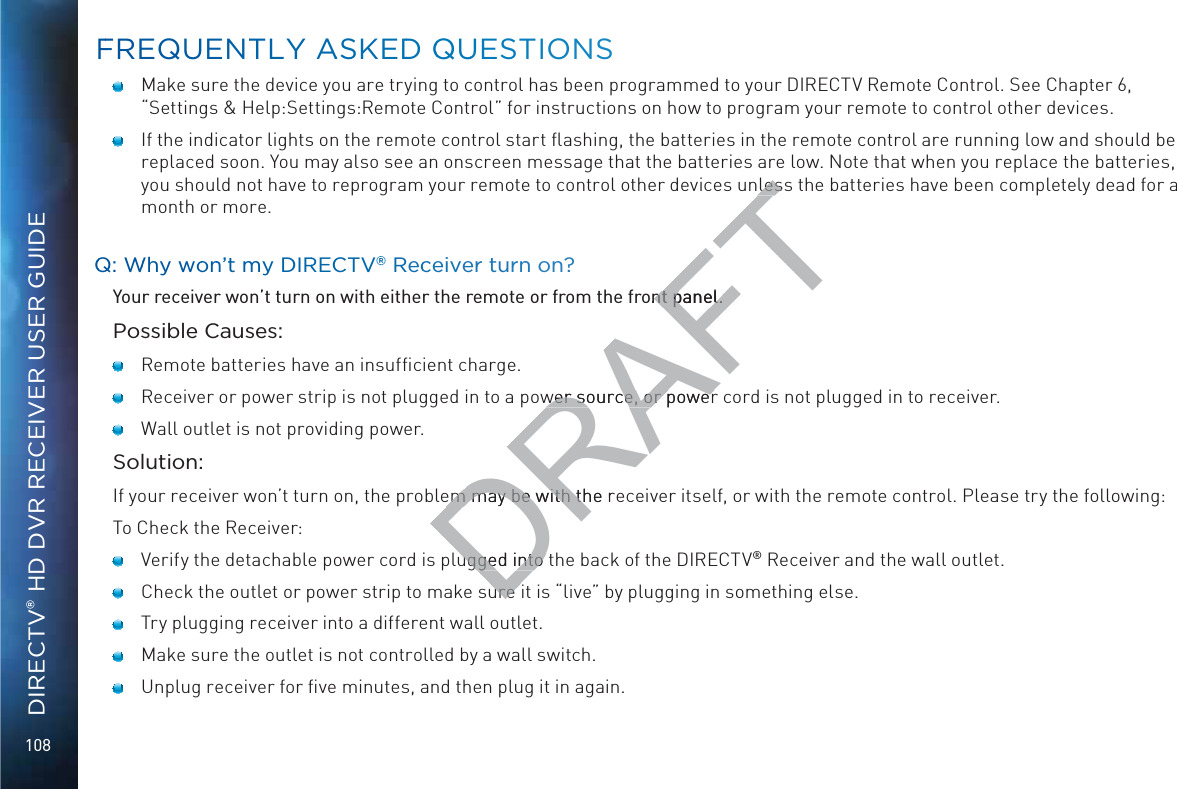 108DIRECTV® HD DVR RECEIVER USER GUIDE   Make sure the device you are trying to control has been programmed to your DIRECTV Remote Control. See Chapter 6, “Settings &amp; Help:Settings:Remote Control” for instructions on how to program your remote to control other devices.   If the indicator lights on the remote control start ﬂashing, the batteries in the remote control are running low and should be replaced soon. You may also see an onscreen message that the batteries are low. Note that when you replace the batteries, you should not have to reprogram your remote to control other devices unless the batteries have been completely dead for a month or more.QQ: WWhy woonn’t my DIRRECTV®® Recceiver turnn on?Your receiver won’t turn on with either the remote or from the front panel.Possible Causes:    Remote batteries have an insufﬁcient charge.    Receiver or power strip is not plugged in to a power source, or power cord is not plugged in to receiver.    Wall outlet is not providing power.Solution:If your receiver won’t turn on, the problem may be with the receiver itself, or with the remote control. Please try the following:To Check the Receiver:     Verify the detachable power cord is plugged into the back of the DIRECTV® Receiver and the wall outlet.     Check the outlet or power strip to make sure it is “live” by plugging in something else.     Try plugging receiver into a different wall outlet.    Make sure the outlet is not controlled by a wall switch.     Unplug receiver for ﬁve minutes, and then plug it in again. FFREQUENTTLY AASKEDD QQUUESTIONSDRAFTlesslesont panel.nt panel.wer source, or powerwer source, or powerem may be with the rem may be with thugged into tugged into ure ure 