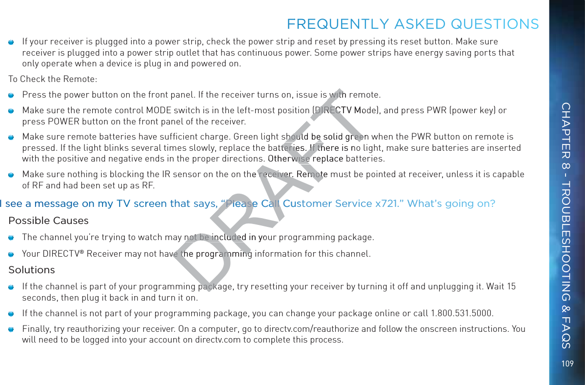 109    If your receiver is plugged into a power strip, check the power strip and reset by pressing its reset button. Make sure receiver is plugged into a power strip outlet that has continuous power. Some power strips have energy saving ports that only operate when a device is plug in and powered on.To Check the Remote:    Press the power button on the front panel. If the receiver turns on, issue is with remote.     Make sure the remote control MODE switch is in the left-most position (DIRECTV Mode), and press PWR (power key) or press POWER button on the front panel of the receiver.     Make sure remote batteries have sufﬁcient charge. Green light should be solid green when the PWR button on remote is pressed. If the light blinks several times slowly, replace the batteries. If there is no light, make sure batteries are inserted with the positive and negative ends in the proper directions. Otherwise replace batteries.    Make sure nothing is blocking the IR sensor on the on the receiver. Remote must be pointed at receiver, unless it is capable of RF and had been set up as RF.I see a messssage oon mmy TV screeen thhat sayyss, “Pleasee CCall Cuustomerr Servicee xx721.” WWhaat’s ggoing oonn?Possible Causes    The channel you’re trying to watch may not be included in your programming package.    Your DIRECTV® Receiver may not have the programming information for this channel.Solutions    If the channel is part of your programming package, try resetting your receiver by turning it off and unplugging it. Wait 15 seconds, then plug it back in and turn it on.    If the channel is not part of your programming package, you can change your package online or call 1.800.531.5000.    Finally, try reauthorizing your receiver. On a computer, go to directv.com/reauthorize and follow the onscreen instructions. You will need to be logged into your account on directv.com to complete this process.FFREQUENTLLY AASKEDDD QUEESTIOONSCHAPTER 8 - TROUBLESHOOTING &amp; FAQSDRAFTwith rwith((DIRECTV MoDIRECTshould be solid greenshould be solid greeatteries. If there is noteries. If th. Otherwise replace wise he receiver. Remote receiver. Remot“Pleasee CCall Cuus“Please Call not be included in yonot be includedve the programmingve the programmingpackapacka