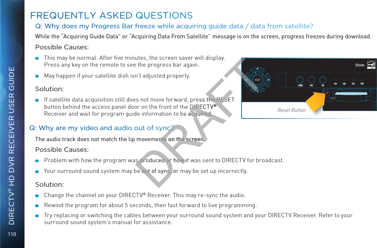 110DIRECTV® HD DVR RECEIVER USER GUIDEQ: WWhy ddooes myy PProogress Bar freeeze while acquirringg guidde daataa // data frrom sateellitee? While the “Acquiring Guide Data” or “Acquiring Data From Satellite” message is on the screen, progress freezes during download.Possible Causes:   This may be normal. After ﬁve minutes, the screen saver will display. Press any key on the remote to see the progress bar again.     May happen if your satellite dish isn’t adjusted properly.Solution:    If satellite data acquisition still does not move forward, press the RESET button behind the access panel door on the front of the DIRECTV® Receiver and wait for program guide information to be acquired.QQ: WWhy aree my viddeo and auudio out of syncc?The audio track does not match the lip movements on the screen.Possible Causes:   Problem with how the program was produced or how it was sent to DIRECTV for broadcast.   Your surround sound system may be out of sync, or may be set up incorrectly.Solution:   Change the channel on your DIRECTV® Receiver. This may re-sync the audio.   Rewind the program for about 5 seconds, then fast forward to live programming.   Try replacing or switching the cables between your surround sound system and your DIRECTV Receiver. Refer to your surround sound system’s manual for assistance.FFREQUENTTLY AASKEDD QQUUESTIONSSELECTACTIVE INFO RES 480i 480p 720p 1080iRESETRReset ButtonDRAFTess the RESET he RESDIRECTVDIRE®®be acquired.acquired.c?c?ents on the screen.nts on the screen.s produced or how it s produced or how e out of sync, ore out of sync, FFTFTFTFTTTTTTTTTTFTT