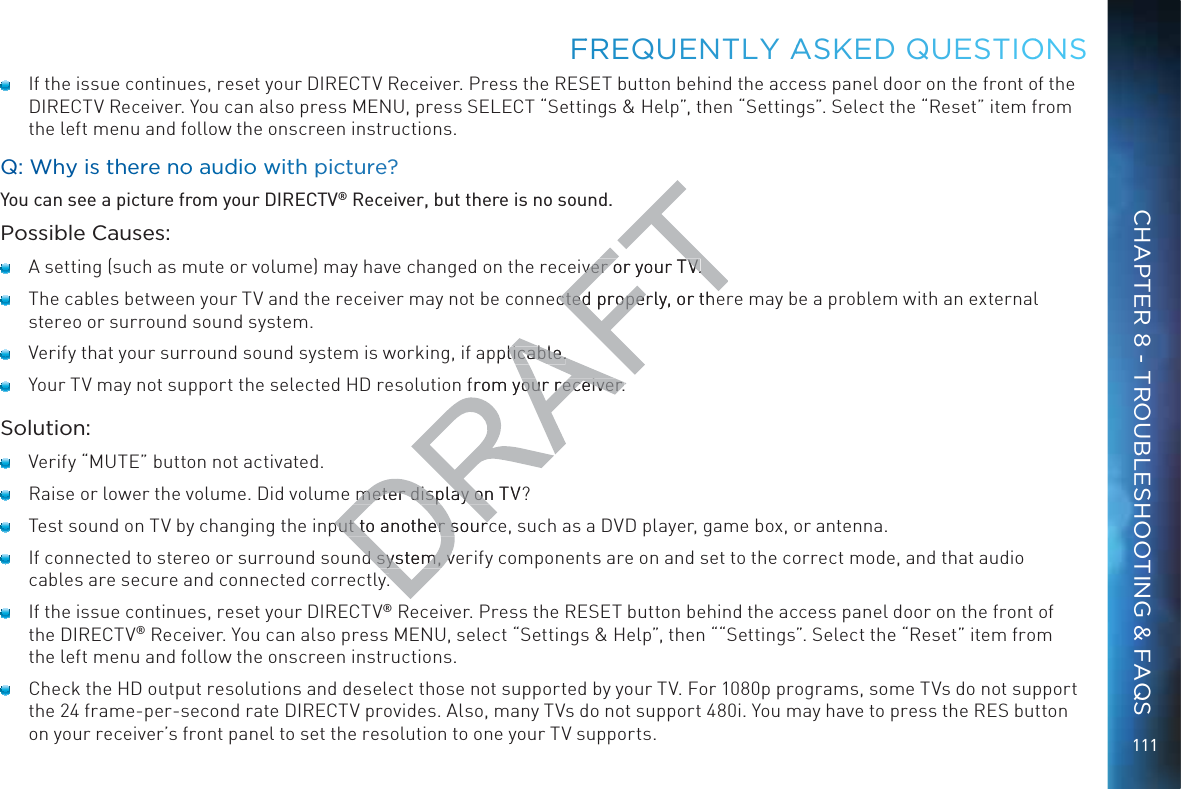 111   If the issue continues, reset your DIRECTV Receiver. Press the RESET button behind the access panel door on the front of the DIRECTV Receiver. You can also press MENU, press SELECT “Settings &amp; Help”, then “Settings”. Select the “Reset” item from the left menu and follow the onscreen instructions.Q: Why is there noo aaudio wwith pictture?You can see a picture from your DIRECTV® Receiver, but there is no sound.Possible Causes:   A setting (such as mute or volume) may have changed on the receiver or your TV.   The cables between your TV and the receiver may not be connected properly, or there may be a problem with an external stereo or surround sound system.   Verify that your surround sound system is working, if applicable.   Your TV may not support the selected HD resolution from your receiver.Solution:   Verify “MUTE” button not activated.   Raise or lower the volume. Did volume meter display on TV?   Test sound on TV by changing the input to another source, such as a DVD player, game box, or antenna.   If connected to stereo or surround sound system, verify components are on and set to the correct mode, and that audio cables are secure and connected correctly.   If the issue continues, reset your DIRECTV® Receiver. Press the RESET button behind the access panel door on the front of the DIRECTV® Receiver. You can also press MENU, select “Settings &amp; Help”, then ““Settings”. Select the “Reset” item from the left menu and follow the onscreen instructions.   Check the HD output resolutions and deselect those not supported by your TV. For 1080p programs, some TVs do not support the 24 frame-per-second rate DIRECTV provides. Also, many TVs do not support 480i. You may have to press the RES button on your receiver’s front panel to set the resolution to one your TV supports.FFREQUENTLLY AASKEDDD QUEESTIOONSCHAPTER 8 - TROUBLESHOOTING &amp; FAQSiver or your TV.iver or your TV.ected properly, or thected propepplicable.licable. from your receiver.our receiver.meter display on TVmeter display onput to another sourcput to another sourcd system, ved system, vyy