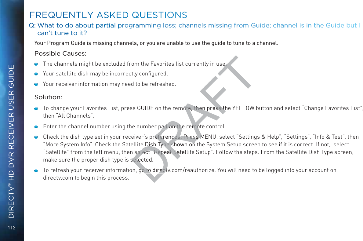 112DIRECTV® HD DVR RECEIVER USER GUIDEQQ: WWhat too ddo aboout partial proggrammming looss; channeels miissing froom Guiddee; channnel iis in the Guidde but I caan’t tunnee to it??Your Program Guide is missing channels, or you are unable to use the guide to tune to a channel.Possible Causes:   The channels might be excluded from the Favorites list currently in use.    Your satellite dish may be incorrectly conﬁgured.   Your receiver information may need to be refreshed.Solution:   To change your Favorites List, press GUIDE on the remote, then press the YELLOW button and select “Change Favorites List”,  then “All Channels”.    Enter the channel number using the number pad on the remote control.   Check the dish type set in your receiver’s preferences: Press MENU, select “Settings &amp; Help”, “Settings”, “Info &amp; Test”, then “More System Info”. Check the Satellite Dish Type shown on the System Setup screen to see if it is correct. If not,  select “Satellite” from the left menu, then select “Repeat Satellite Setup”. Follow the steps. From the Satellite Dish Type screen, make sure the proper dish type is selected.   To refresh your receiver information, go to directv.com/reauthorize. You will need to be logged into your account on directv.com to begin this process.FFREQUENTTLY AASKEDD QQUUESTIONSDRAFTe. e. mote, then press the ote, then press thad on the ad on thremote conmopreferences: Press Mreferences: Press M Dish Type shown onDish Type shown onselect “Repeat select “Repeat SatellSaselected.selego to directvgo to direct