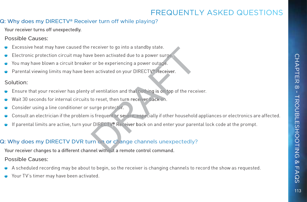 113QQ: WWhy dooes my DDIRREECTV® Receeiveer turn ooff while plaaying?Your receiver turns off unexpectedly.Possible Causes:   Excessive heat may have caused the receiver to go into a standby state.    Electronic protection circuit may have been activated due to a power surge.    You may have blown a circuit breaker or be experiencing a power outage.   Parental viewing limits may have been activated on your DIRECTV® Receiver.Solution:   Ensure that your receiver has plenty of ventilation and that nothing is on top of the receiver.   Wait 30 seconds for internal circuits to reset, then turn receiver back on.   Consider using a line conditioner or surge protector.   Consult an electrician if the problem is frequent or severe, especially if other household appliances or electronics are affected.    If parental limits are active, turn your DIRECTV® Receiver back on and enter your parental lock code at the prompt.QQ: WWhy dooes my DDIRREECTV DDVR turnn on orr cchange chaannels unnexxpectedly?Your receiver changes to a different channel without a remote control command. Possible Causes:   A scheduled recording may be about to begin, so the receiver is changing channels to record the show as requested.   Your TV’s timer may have been activated.FFREQUENTLLY AASKEDDD QUEESTIOONSCHAPTER 8 - TROUBLESHOOTING &amp; FAQSDRAFTrge. rge. tage.tageVV®® Receiver. Receihat nothing is on top at nothing is on tourn receiver back oneiver back onctor.ctor.uent or severe, especnt or severe, especIRECTVIRECTV® Receiver ba Receion orr cchan on or chahouthout