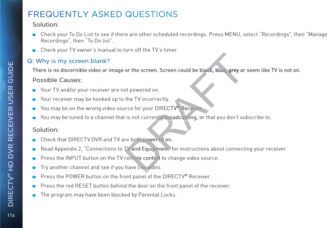 114DIRECTV® HD DVR RECEIVER USER GUIDESolution:   Check your To Do List to see if there are other scheduled recordings. Press MENU, select “Recordings”, then “Manage Recordings”, then “To Do list”.   Check your TV owner’s manual to turn off the TV’s timer.QQ: WWhy is mmy screeenn bblank?There is no discernible video or image or the screen. Screen could be black, blue, grey or seem like TV is not on.Possible Causes:   Your TV and/or your receiver are not powered on.   Your receiver may be hooked up to the TV incorrectly.   You may be on the wrong video source for your DIRECTV® Receiver.   You may be tuned to a channel that is not currently broadcasting, or that you don’t subscribe to.Solution:   Check that DIRECTV DVR and TV are both powered on.   Read Appendix 2, “Connections to TV and Equipment” for instructions about connecting your receiver.   Press the INPUT button on the TV remote control to change video source.   Try another channel and see if you have live video.    Press the POWER button on the front panel of the DIRECTV® Receiver.   Press the red RESET button behind the door on the front panel of the receiver.   The program may have been blocked by Parental Locks.FFREQUENTTLY AASKEDD QQUUESTIONSDRAFTlack, blue, grey or lack, blue, gECTV®® Receiver. Receiver.ntly broadcasting, orntly broadcastinboth powered on.both powered oTV and Equipment” fTV and Equipment” mote control tmote controlive vidlive vid