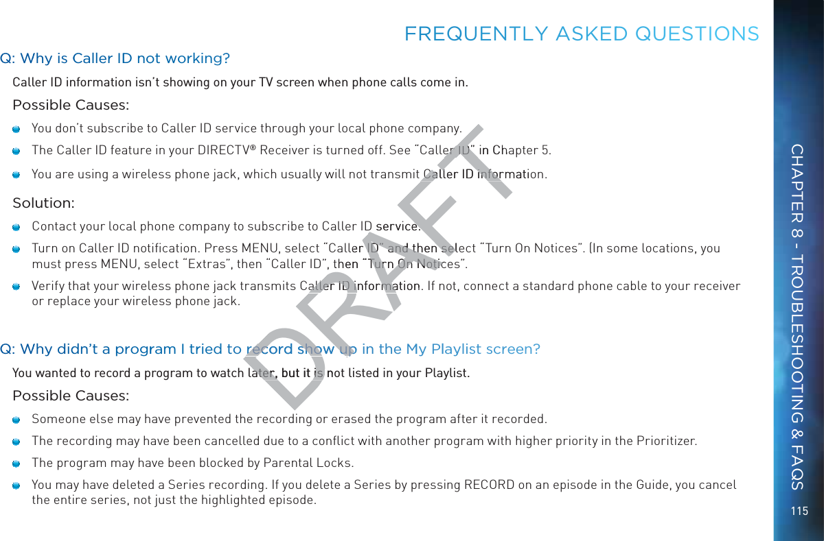 115QQ: WWhy is CCaaller IDD nnoot workking??Caller ID information isn’t showing on your TV screen when phone calls come in.Possible Causes:   You don’t subscribe to Caller ID service through your local phone company.   The Caller ID feature in your DIRECTV® Receiver is turned off. See “Caller ID” in Chapter 5.   You are using a wireless phone jack, which usually will not transmit Caller ID information.Solution:   Contact your local phone company to subscribe to Caller ID service.   Turn on Caller ID notiﬁcation. Press MENU, select “Caller ID” and then select “Turn On Notices”. (In some locations, you must press MENU, select “Extras”, then “Caller ID”, then “Turn On Notices”.    Verify that your wireless phone jack transmits Caller ID information. If not, connect a standard phone cable to your receiver or replace your wireless phone jack.QQ: WWhy diddnn’t a progrram I trried to reecord sshow up in tthe MMy Pllayylisst screeen??You wanted to record a program to watch later, but it is not listed in your Playlist.Possible Causes:   Someone else may have prevented the recording or erased the program after it recorded.   The recording may have been cancelled due to a conﬂict with another program with higher priority in the Prioritizer.   The program may have been blocked by Parental Locks.   You may have deleted a Series recording. If you delete a Series by pressing RECORD on an episode in the Guide, you cancel the entire series, not just the highlighted episode.FFREQUENTLLY AASKEDDD QUEESTIOONSCHAPTER 8 - TROUBLESHOOTING &amp; FAQSDRAFTer ID” in Chaer ID” Caller ID informatiCaller ID inforD service.D service.ller ID” and then seleID” and then selthen “Turn On NoticTurn On Noticaller ID information. aller ID informareecord sshow up record sho upater, but it is noater, but it is 