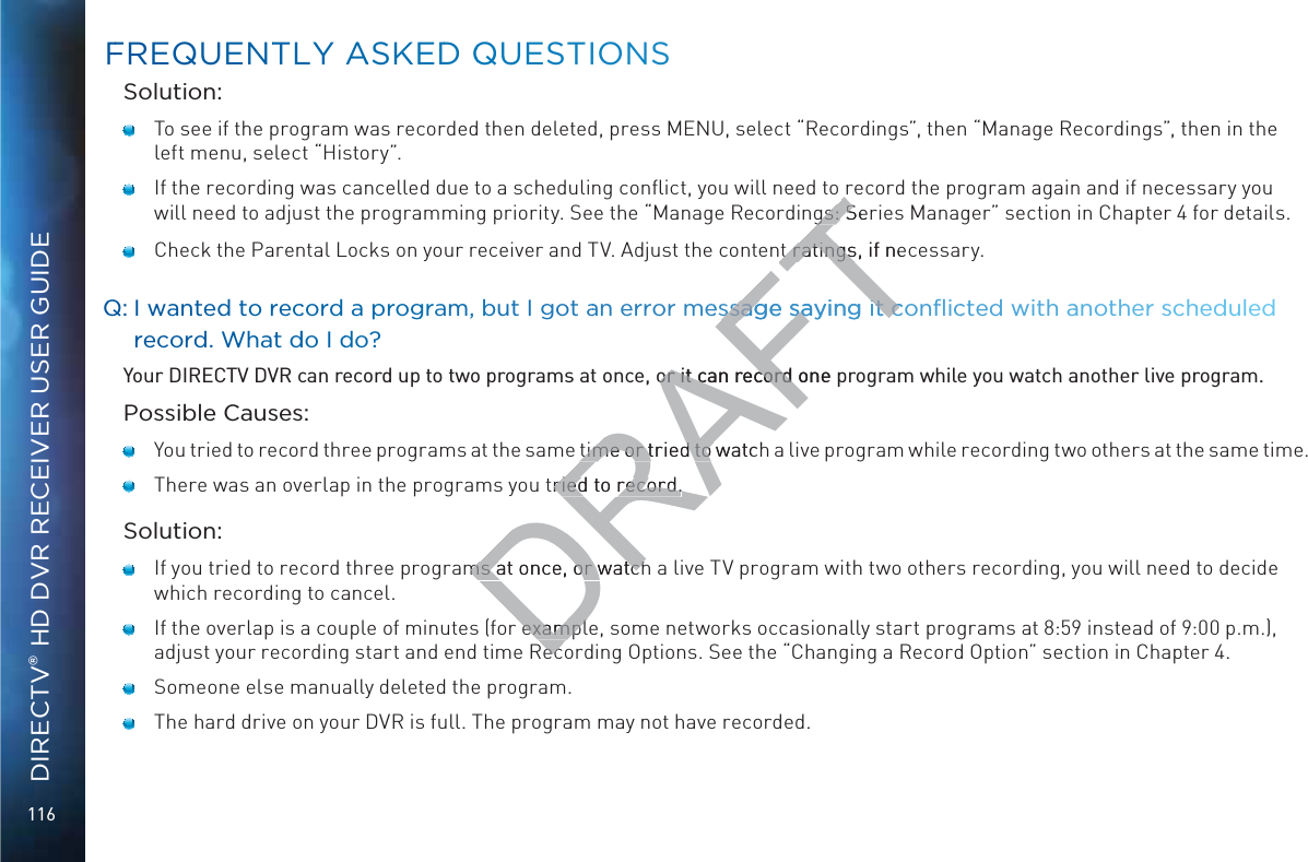 116DIRECTV® HD DVR RECEIVER USER GUIDESolution:   To see if the program was recorded then deleted, press MENU, select “Recordings”, then “Manage Recordings”, then in the left menu, select “History”.    If the recording was cancelled due to a scheduling conﬂict, you will need to record the program again and if necessary you will need to adjust the programming priority. See the “Manage Recordings: Series Manager” section in Chapter 4 for details.    Check the Parental Locks on your receiver and TV. Adjust the content ratings, if necessary.QQ: I wwantedd to reccorrd a proggram, but I got aan record. WWhat ddo I ddo?Your DIRECTV DVR can record up to two programs at once, or it can record one program while you watch another live program.Possible Causes:   You tried to record three programs at the same time or tried to watch a live program while recording two others at the same time.   There was an overlap in the programs you tried to record.Solution:   If you tried to record three programs at once, or watch a live TV program with two others recording, you will need to decide which recording to cancel.   If the overlap is a couple of minutes (for example, some networks occasionally start programs at 8:59 instead of 9:00 p.m.), adjust your recording start and end time Recording Options. See the “Changing a Record Option” section in Chapter 4.   Someone else manually deleted the program.   The hard drive on your DVR is full. The program may not have recorded. FFREQUENTTLY AASKEDD QQUUESTIONSDRAFTgs: gs: SerSt ratings, if nect ratingsor it can record one por it can record time or tried to watchtime or tried to tried to record.ried to record.ms at once, or watchms at once, or watchexamplexamplecec