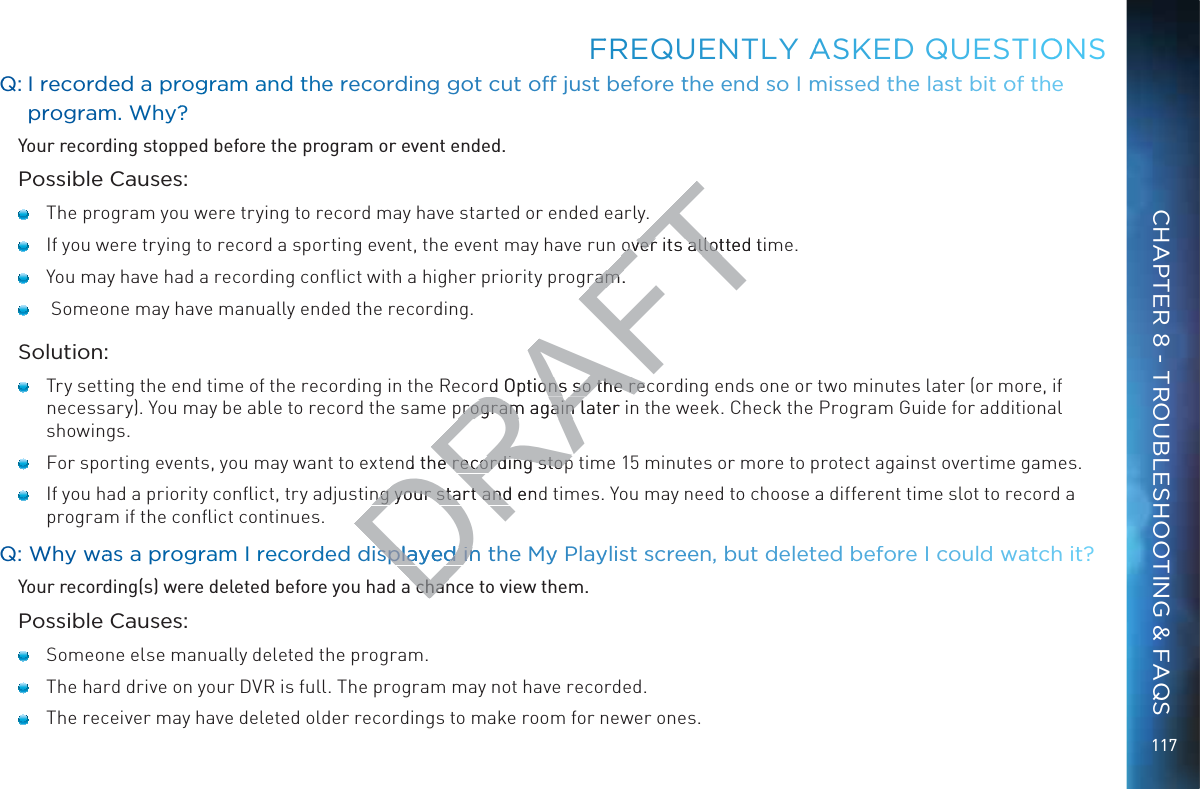 117QQ: I recordedd a prroggraam andd thee reccordingg got cut offf just befooree tthe end soo I misssed the last bitt oof the prrogramm. Why??Your recording stopped before the program or event ended.Possible Causes:   The program you were trying to record may have started or ended early.   If you were trying to record a sporting event, the event may have run over its allotted time.   You may have had a recording conﬂict with a higher priority program.    Someone may have manually ended the recording.Solution:   Try setting the end time of the recording in the Record Options so the recording ends one or two minutes later (or more, if necessary). You may be able to record the same program again later in the week. Check the Program Guide for additional showings.   For sporting events, you may want to extend the recording stop time 15 minutes or more to protect against overtime games.   If you had a priority conﬂict, try adjusting your start and end times. You may need to choose a different time slot to record a program if the conﬂict continues.QQ: WWhy waas a proogrram I reccordeed displayeedd in the Myy Playylist sscreeen, but deleted beffore II could wwatch it?Your recording(s) were deleted before you had a chance to view them.Possible Causes:   Someone else manually deleted the program.   The hard drive on your DVR is full. The program may not have recorded.    The receiver may have deleted older recordings to make room for newer ones.FFREQUENTLLY AASKEDDD QUEESTIOONSCHAPTER 8 - TROUBLESHOOTING &amp; FAQSDRAFTover its allotted timover its allotram.ram.rd Options so the recons so the reprogram again later iprogram again lnd the recording stope recording stopng your start and endng your start andsplayeedd in splayed ina chana chan