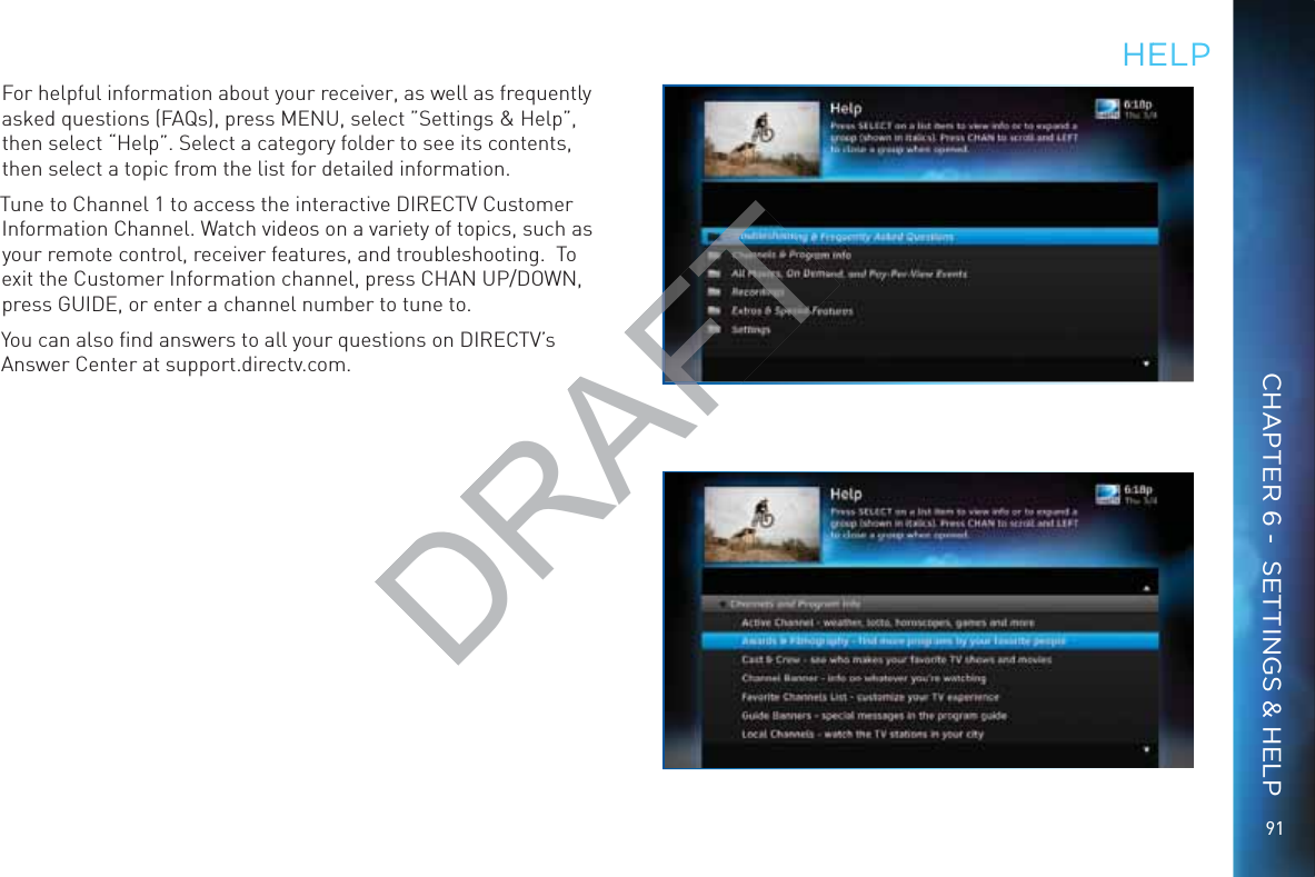 9191HEELPFor helpful information about your receiver, as well as frequently asked questions (FAQs), press MENU, select ”Settings &amp; Help”, then select “Help”. Select a category folder to see its contents, then select a topic from the list for detailed information.Tune to Channel 1 to access the interactive DIRECTV Customer Information Channel. Watch videos on a variety of topics, such as your remote control, receiver features, and troubleshooting.  To exit the Customer Information channel, press CHAN UP/DOWN, press GUIDE, or enter a channel number to tune to.You can also ﬁnd answers to all your questions on DIRECTV’s Answer Center at support.directv.com.CHAPTER 6 -  SETTINGS &amp; HELPDRAFTAF