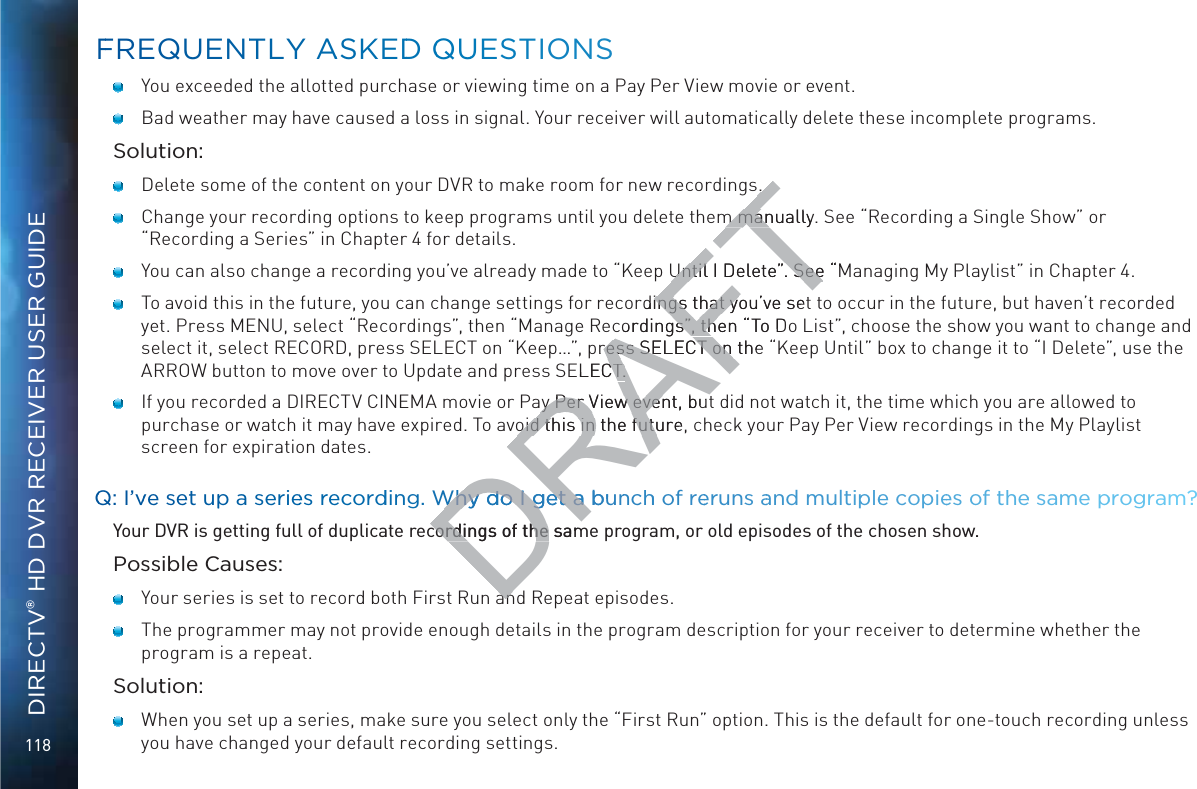 118DIRECTV® HD DVR RECEIVER USER GUIDE   You exceeded the allotted purchase or viewing time on a Pay Per View movie or event.   Bad weather may have caused a loss in signal. Your receiver will automatically delete these incomplete programs.Solution:   Delete some of the content on your DVR to make room for new recordings.   Change your recording options to keep programs until you delete them manually. See “Recording a Single Show” or “Recording a Series” in Chapter 4 for details.    You can also change a recording you’ve already made to “Keep Until I Delete”. See “Managing My Playlist” in Chapter 4.    To avoid this in the future, you can change settings for recordings that you’ve set to occur in the future, but haven’t recorded yet. Press MENU, select “Recordings”, then “Manage Recordings”, then “To Do List”, choose the show you want to change and select it, select RECORD, press SELECT on “Keep…”, press SELECT on the “Keep Until” box to change it to “I Delete”, use the ARROW button to move over to Update and press SELECT.   If you recorded a DIRECTV CINEMA movie or Pay Per View event, but did not watch it, the time which you are allowed to purchase or watch it may have expired. To avoid this in the future, check your Pay Per View recordings in the My Playlist screen for expiration dates.QQ: I’vve set upp a seriees recordding. Why do I gget a bunnchh of reerunss aand multipplee copiees of thee same pprogram?Your DVR is getting full of duplicate recordings of the same program, or old episodes of the chosen show.Possible Causes:   Your series is set to record both First Run and Repeat episodes.   The programmer may not provide enough details in the program description for your receiver to determine whether the program is a repeat.Solution:   When you set up a series, make sure you select only the “First Run” option. This is the default for one-touch recording unless you have changed your default recording settings. FFREQUENTTLY AASKEDD QQUUESTIONSDRAFT..m manually. m manUntil I Delete”. See “MUntil I Delete”. Seerdings that you’ve setings that ycordings”, then “gs”, thTo Dpress SELECT on the ress SELECT on ELECT.CT.ay Per View event, buay Per View evenoid this in the future,oid this in the futuWhy do I gget a buWhy do I get a cordings of the samcordings of the anan