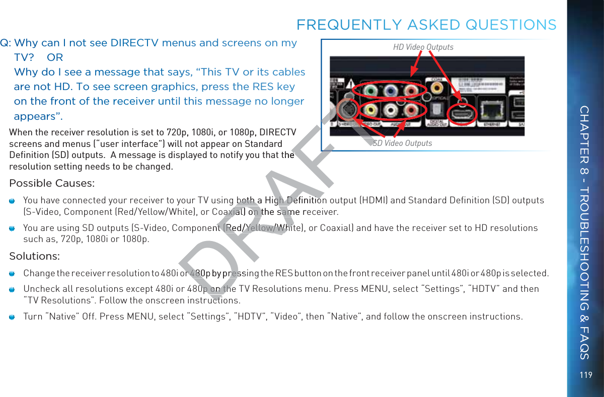 119QQ: WWhy can I not ssee DIRECTV mmenus andd sscreens on my TVV?    OORR   WWhy doo I see a mmeessage tthat says, “Thiss TV or itts cabless are not HD. To seeee screenn graaphiccs, preesss the REES kkey onn the ffroont of thhe receiver unntil tthis meesssage noo loongerr apppearss”.. When the receiver resolution is set to 720p, 1080i, or 1080p, DIRECTV screens and menus (“user interface”) will not appear on Standard Deﬁnition (SD) outputs.  A message is displayed to notify you that the resolution setting needs to be changed.Possible Causes:   You have connected your receiver to your TV using both a High Deﬁnition output (HDMI) and Standard Deﬁnition (SD) outputs (S-Video, Component (Red/Yellow/White), or Coaxial) on the same receiver.   You are using SD outputs (S-Video, Component (Red/Yellow/White), or Coaxial) and have the receiver set to HD resolutions such as, 720p, 1080i or 1080p.Solutions:    Change the receiver resolution to 480i or 480p by pressing the RES button on the front receiver panel until 480i or 480p is selected.   Uncheck all resolutions except 480i or 480p on the TV Resolutions menu. Press MENU, select “Settings”, “HDTV” and then “TV Resolutions”. Follow the onscreen instructions.   Turn “Native” Off. Press MENU, select “Settings”, “HDTV”, “Video”, then “Native”, and follow the onscreen instructions.FFREQUENTLLY AASKEDDD QUEESTIOONSSD Video OutputsHD Video OutputsCHAPTER 8 - TROUBLESHOOTING &amp; FAQSDRAFTthe eboth a High Deﬁnitioboth a High Deﬁnitioaxial) on the same reaxial) on the sament (Red/Yellow/Whitnt (Red/Yellow/Whitr 480p by pressir 480p by pres0p on the0p on theuctuctTSSTFTT