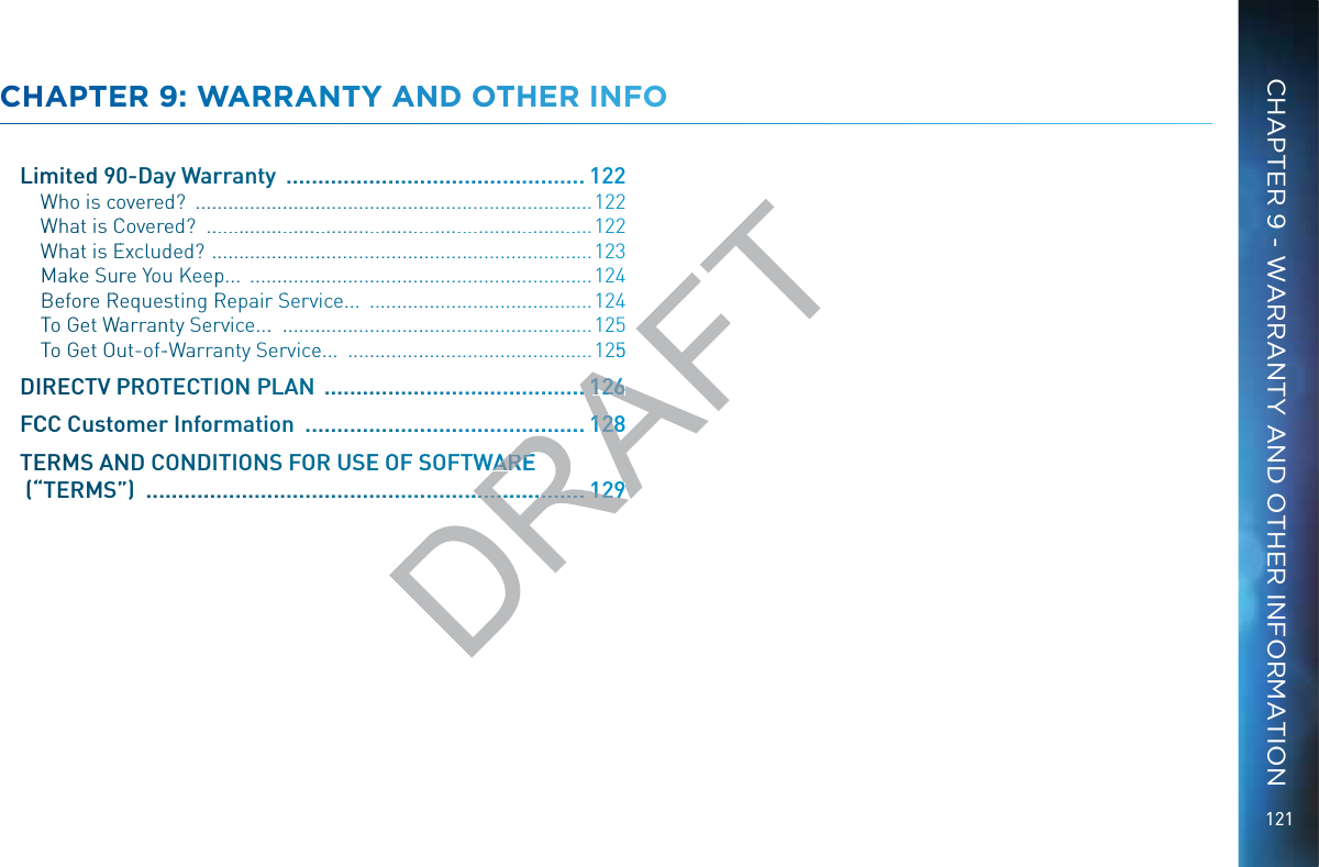121CCHHAPPTEERR 99: WAARRRANTTY AANNDD OOTHHER INNFOLimmited 9900-Dayy Waarrrrantyy  ....................................................122 WWhho is ccoovered?  ..............................................................................122WWhhat is CCovereed?  ............................................................................122WWhhat is EExcludded?  ...........................................................................123MMaake Suurre Youu Keeepp...  ....................................................................124BBefore RRequessting RReepairr SServvice...  ..........................................124TTo Get WWaarrannty Seerrvvice....  ..............................................................125TTo Get OOuut-of--Warraannty Seerrvicee...  ................................................125DIRREECTV PPROTTECTTIIOON PPLAAN  ..............................................FCCCC Custoomerr Infoorrmmationn  ..................................................TERMMS AANND CONDDITTIONS FOR USEEE OF SSSOFFTWWARE (““TTEERMSS””)  ............................................................................CHAPTER 9 - WARRANTY AND OTHER INFORMATIONDRAFT25....1212266...........1212288WAREWARE.......................................1291229