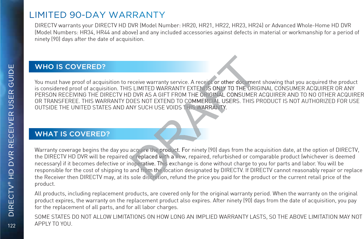 122DIRECTV® HD DVR RECEIVER USER GUIDELLIMMITEDD 900-DAAYY WAARRAANTYDIRECTV warrants your DIRECTV HD DVR (Model Number: HR20, HR21, HR22, HR23, HR24) or Advanced Whole-Home HD DVR (Model Numbers: HR34, HR44 and above) and any included accessories against defects in material or workmanship for a period of ninety (90) days after the date of acquisition.WHO IS COVERED?You must have proof of acquisition to receive warranty service. A receipt or other document showing that you acquired the product is considered proof of acquisition. THIS LIMITED WARRANTY EXTENDS ONLY TO THE ORIGINAL CONSUMER ACQUIRER OR ANY PERSON RECEIVING THE DIRECTV HD DVR AS A GIFT FROM THE ORIGINAL CONSUMER ACQUIRER AND TO NO OTHER ACQUIRER OR TRANSFEREE. THIS WARRANTY DOES NOT EXTEND TO COMMERCIAL USERS. THIS PRODUCT IS NOT AUTHORIZED FOR USE OUTSIDE THE UNITED STATES AND ANY SUCH USE VOIDS THIS WARRANTY.WHAT IS COVERED?Warranty coverage begins the day you acquire the product. For ninety (90) days from the acquisition date, at the option of DIRECTV, the DIRECTV HD DVR will be repaired or replaced with a new, repaired, refurbished or comparable product (whichever is deemed necessary) if it becomes defective or inoperative. This exchange is done without charge to you for parts and labor. You will be responsible for the cost of shipping to and from the location designated by DIRECTV. If DIRECTV cannot reasonably repair or replace the Receiver then DIRECTV may, at its sole discretion, refund the price you paid for the product or the current retail price of the product. All products, including replacement products, are covered only for the original warranty period. When the warranty on the original product expires, the warranty on the replacement product also expires. After ninety (90) days from the date of acquisition, you pay for the replacement of all parts, and for all labor charges. SOME STATES DO NOT ALLOW LIMITATIONS ON HOW LONG AN IMPLIED WARRANTY LASTS, SO THE ABOVE LIMITATION MAY NOT APPLY TO YOU.DRAFTeipt or other documeeipt or other documENDS ONLY TO THE OENDS ONLY TO THE OHE ORIGINAL CONSUORIGINACOMMERCIAL USERSCOMMERCIALS THIS WARRANTY.THIS WARRANTYquire the product. Foquire the productor replaced with a neor replaced with a neoperative. This exoperative. Thisfrom the lofrom the loscretiscreti