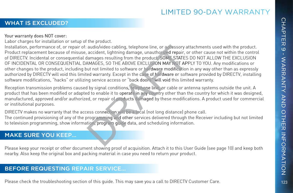 123LLIMITEDD 900-DAYYY WARRRANNTYWHAT IS EXCLUDED?Your warranty does NOT cover: Labor charges for installation or setup of the product. Installation, performance of, or repair of: audio/video cabling, telephone line, or accessory attachments used with the product.  Product replacement because of misuse, accident, lightning damage, unauthorized repair, or other cause not within the control of DIRECTV. Incidental or consequential damages resulting from the product. SOME STATES DO NOT ALLOW THE EXCLUSION OF INCIDENTAL OR CONSEQUENTIAL DAMAGES, SO THE ABOVE EXCLUSION MAY NOT APPLY TO YOU. Any modiﬁcations or other changes to the product, including but not limited to software or hardware modiﬁcation in any way other than as expressly authorized by DIRECTV will void this limited warranty. Except in the case of hardware or software provided by DIRECTV, installing software modiﬁcations, “hacks” or utilizing service access or “back doors” will void this limited warranty.Reception transmission problems caused by signal conditions, telephone line, or cable or antenna systems outside the unit. A product that has been modiﬁed or adapted to enable it to operate in any country other than the country for which it was designed, manufactured, approved and/or authorized, or repair of products damaged by these modiﬁcations. A product used for commercial or institutional purposes.DIRECTV makes no warranty that the access connection will be a local (not long distance) phone call. The continued provisioning of any of the programming and other services delivered through the Receiver including but not limited to television programming, show information, program guide data, and scheduling information.MAKE SURE YOU KEEP...Please keep your receipt or other document showing proof of acquisition. Attach it to this User Guide (see page 10) and keep both nearby. Also keep the original box and packing material in case you need to return your product.BEFORE REQUESTING REPAIR SERVICE...Please check the troubleshooting section of this guide. This may save you a call to DIRECTV Customer Care.CHAPTER 9 - WARRANTY AND OTHER INFORMATIONDRAFTaccesacceorized repaorizedct. SOME STATESct. SOME SUSION MAY NOT APPUSION MAY NOTr hardware modiﬁcatir hardware modiﬁcate case of hardware orcase of harack doors” will void tors” wns, telephone line, or telephone line, ooperate in any countte in any countof products damaged of products damnnection will be a locection will be a locramming and other sramming and ion, ion, program guide dprogram guideii