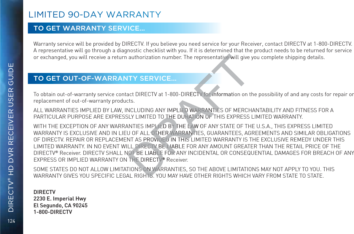 124DIRECTV® HD DVR RECEIVER USER GUIDETO GET WARRANTY SERVICE...Warranty service will be provided by DIRECTV. If you believe you need service for your Receiver, contact DIRECTV at 1-800-DIRECTV. A representative will go through a diagnostic checklist with you. If it is determined that the product needs to be returned for service or exchanged, you will receive a return authorization number. The representative will give you complete shipping details.TO GET OUT-OF-WARRANTY SERVICE...To obtain out-of-warranty service contact DIRECTV at 1-800-DIRECTV for information on the possibility of and any costs for repair or replacement of out-of-warranty products. ALL WARRANTIES IMPLIED BY LAW, INCLUDING ANY IMPLIED WARRANTIES OF MERCHANTABILITY AND FITNESS FOR A PARTICULAR PURPOSE ARE EXPRESSLY LIMITED TO THE DURATION OF THIS EXPRESS LIMITED WARRANTY. WITH THE EXCEPTION OF ANY WARRANTIES IMPLIED BY THE LAW OF ANY STATE OF THE U.S.A., THIS EXPRESS LIMITED WARRANTY IS EXCLUSIVE AND IN LIEU OF ALL OTHER WARRANTIES, GUARANTEES, AGREEMENTS AND SIMILAR OBLIGATIONS OF DIRECTV. REPAIR OR REPLACEMENT AS PROVIDED IN THIS LIMITED WARRANTY IS THE EXCLUSIVE REMEDY UNDER THIS LIMITED WARRANTY. IN NO EVENT WILL DIRECTV BE LIABLE FOR ANY AMOUNT GREATER THAN THE RETAIL PRICE OF THE DIRECTV® Receiver. DIRECTV SHALL NOT BE LIABLE FOR ANY INCIDENTAL OR CONSEQUENTIAL DAMAGES FOR BREACH OF ANY EXPRESS OR IMPLIED WARRANTY ON THE DIRECTV® Receiver. SOME STATES DO NOT ALLOW LIMITATIONS ON WARRANTIES, SO THE ABOVE LIMITATIONS MAY NOT APPLY TO YOU. THIS WARRANTY GIVES YOU SPECIFIC LEGAL RIGHTS. YOU MAY HAVE OTHER RIGHTS WHICH VARY FROM STATE TO STATE.   DIRECTV2230 E. Imperial Hwy El Segundo, CA 90245 1-800-DIRECTVLLIMMITEDD 900-DAAYY WAARRAANTYive wilive wIRECTV for informatioTV for inMPLIED WARRANTIEED WARRANTIEO THE DURATION OF THE DURATION OF PLIED BY THE LAW OPLIED BY THE LAWL OTHER WARRANTIOTHER WARRANTS PROVIDED IN THIS VIDED IN THIS DIRECTV BE LIABLEDIRECTV BE LIANOT BE LIABLE FOR ANOT BE LIABLE FOR THE DIRECTVTHE DIRECTV®® RS ON WAS ON WAHTS.HTS.