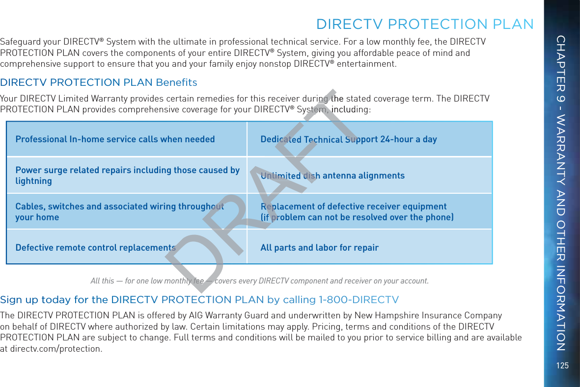 125Safeguard your DIRECTV® System with the ultimate in professional technical service. For a low monthly fee, the DIRECTV PROTECTION PLAN covers the components of your entire DIRECTV® System, giving you affordable peace of mind and comprehensive support to ensure that you and your family enjoy nonstop DIRECTV® entertainment.&quot;#$Your DIRECTV Limited Warranty provides certain remedies for this receiver during the stated coverage term. The DIRECTV PROTECTION PLAN provides comprehensive coverage for your DIRECTV® System, including:  All this — for one low monthly fee — covers every DIRECTV component and receiver on your account.Siggn up ttooday foor thhe DIREECTVV PRROTECCTTION PLAAN by ccallinng 1-8800-DIRREECTVThe DIRECTV PROTECTION PLAN is offered by AIG Warranty Guard and underwritten by New Hampshire Insurance Company on behalf of DIRECTV where authorized by law. Certain limitations may apply. Pricing, terms and conditions of the DIRECTV PROTECTION PLAN are subject to change. Full terms and conditions will be mailed to you prior to service billing and are available at directv.com/protection.DDIRECCTTV PPROTEEECTION PLLANProfessional In-home service calls when needed  Dedicated Technical Support 24-hour a dayPower surge related repairs including those caused by lightning Unlimited dish antenna alignments Cables, switches and associated wiring throughout your homeReplacement of defective receiver equipment  (if problem can not be resolved over the phone)Defective remote control replacements All parts and labor for repairCHAPTER 9 - WARRANTY AND OTHER INFORMATIONDhly fee — chly fee — cDRAFTDRAFAFRARARARADRRRFTTing the sing thstem, includinstem, inicated Technical SupUnlimited dishhout Rep(if prts