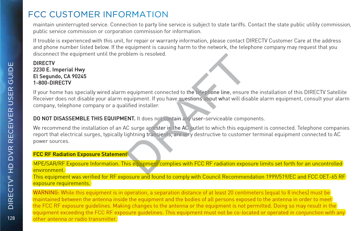 128DIRECTV® HD DVR RECEIVER USER GUIDEmaintain uninterrupted service. Connection to party line service is subject to state tariffs. Contact the state public utility commission, public service commission or corporation commission for information.If trouble is experienced with this unit, for repair or warranty information, please contact DIRECTV Customer Care at the address and phone number listed below. If the equipment is causing harm to the network, the telephone company may request that you disconnect the equipment until the problem is resolved.DIRECTV2230 E. Imperial HwyEl Segundo, CA 902451-800-DIRECTVIf your home has specially wired alarm equipment connected to the telephone line, ensure the installation of this DIRECTV Satellite Receiver does not disable your alarm equipment. If you have questions about what will disable alarm equipment, consult your alarm company, telephone company or a qualiﬁed installer.DO NOT DISASSEMBLE THIS EQUIPMENT. It does not contain any user-serviceable components.We recommend the installation of an AC surge arrester in the AC outlet to which this equipment is connected. Telephone companies report that electrical surges, typically lightning transients, are very destructive to customer terminal equipment connected to AC power sources.FCC RF Radiation Exposure StatementMPE/SAR/RF Exposure Information. This equipment complies with FCC RF radiation exposure limits set forth for an uncontrolled environment.  This equipment was veriﬁed for RF exposure and found to comply with Council Recommendation 1999/519/EC and FCC OET-65 RF exposure requirements. WARNING: While this equipment is in operation, a separation distance of at least 20 centimeters (equal to 8 inches) must be maintained between the antenna inside the equipment and the bodies of all persons exposed to the antenna in order to meet the FCC RF exposure guidelines. Making changes to the antenna or the equipment is not permitted. Doing so may result in the equipment exceeding the FCC RF exposure guidelines. This equipment must not be co-located or operated in conjunction with any other antenna or radio transmitter.  FFCC CUUSTOOMEERR INFOORRMMATIOONDRAFTo the telephone line, e telephoe questions about whae questions aboot contain any user-sot contain any uarrester in the AC outarrester in the AC ong transients, are veryransients, are veryFCC RF Radiation Exposure StatementDttt complies with FCC RF radiation exposure limits set forth for an uncontrolledMPE/SAR/RF Exposure Information. This equDequipment cequipment cenvironment. This equipment was veriﬁed for RF exposure and found to comply with Council Recommendation 1999/519/EC and FCC OET-65 RFDddqpexposure requirements.WARNING: While this equipment is in operation, a separation distance of at least 20 centimeters (equal to 8 inches) must beqp p p qmaintained between the antenna inside the equipment and the bodies of all persons exposed to the antenna in order to meetqp p pthe FCC RF exposure guidelines. Making changes to the antenna or the equipment is not permitted. Doing so may result in thepg gg qp p gequipment exceeding the FCC RF exposure guidelines. This equipment must not be co-located or operated in conjunction with anyqp gother antenna or radio transmitter.