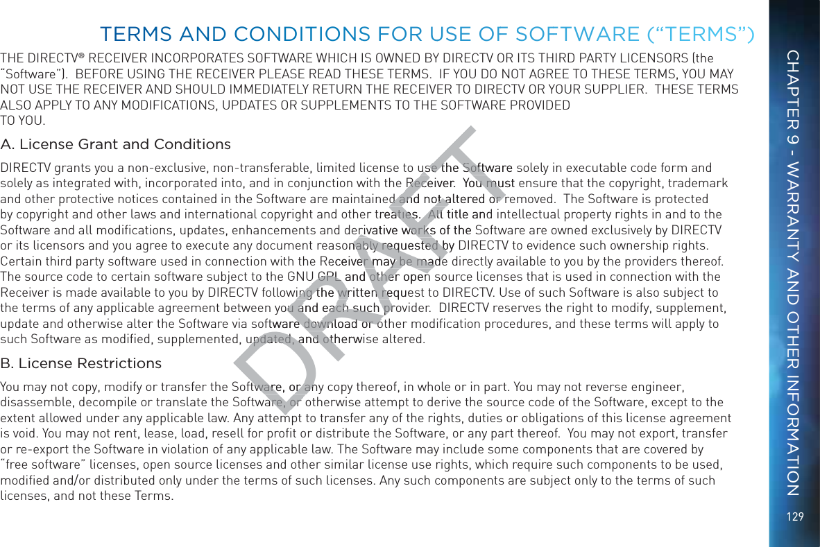 129THE DIRECTV® RECEIVER INCORPORATES SOFTWARE WHICH IS OWNED BY DIRECTV OR ITS THIRD PARTY LICENSORS (the “Software”).  BEFORE USING THE RECEIVER PLEASE READ THESE TERMS.  IF YOU DO NOT AGREE TO THESE TERMS, YOU MAY NOT USE THE RECEIVER AND SHOULD IMMEDIATELY RETURN THE RECEIVER TO DIRECTV OR YOUR SUPPLIER.  THESE TERMS ALSO APPLY TO ANY MODIFICATIONS, UPDATES OR SUPPLEMENTS TO THE SOFTWARE PROVIDED TO YOU. A. License Grant and ConditionsDIRECTV grants you a non-exclusive, non-transferable, limited license to use the Software solely in executable code form and solely as integrated with, incorporated into, and in conjunction with the Receiver.  You must ensure that the copyright, trademark and other protective notices contained in the Software are maintained and not altered or removed.  The Software is protected by copyright and other laws and international copyright and other treaties.  All title and intellectual property rights in and to the Software and all modiﬁcations, updates, enhancements and derivative works of the Software are owned exclusively by DIRECTV or its licensors and you agree to execute any document reasonably requested by DIRECTV to evidence such ownership rights.  Certain third party software used in connection with the Receiver may be made directly available to you by the providers thereof. The source code to certain software subject to the GNU GPL and other open source licenses that is used in connection with the Receiver is made available to you by DIRECTV following the written request to DIRECTV. Use of such Software is also subject to the terms of any applicable agreement between you and each such provider.  DIRECTV reserves the right to modify, supplement, update and otherwise alter the Software via software download or other modiﬁcation procedures, and these terms will apply to such Software as modiﬁed, supplemented, updated, and otherwise altered.  B. License RestrictionsYou may not copy, modify or transfer the Software, or any copy thereof, in whole or in part. You may not reverse engineer, disassemble, decompile or translate the Software, or otherwise attempt to derive the source code of the Software, except to the extent allowed under any applicable law. Any attempt to transfer any of the rights, duties or obligations of this license agreement is void. You may not rent, lease, load, resell for proﬁt or distribute the Software, or any part thereof.  You may not export, transfer or re-export the Software in violation of any applicable law. The Software may include some components that are covered by “free software” licenses, open source licenses and other similar license use rights, which require such components to be used, modiﬁed and/or distributed only under the terms of such licenses. Any such components are subject only to the terms of such licenses, and not these Terms.  TEERMMS AANDD CCONNDDITTIONSS FOR UUSSE OFF SSOFFTWAARE (“TTERMMS”)CHAPTER 9 - WARRANTY AND OTHER INFORMATIONDRAFTuse the Software suse the SoftwReceiver.  You must eReceiver.  You mud and not altered or rd and not altered or rtreaties.  All title andaties.  All rivative works of the rivative worksonably requested by Dnably requested bReceiver may be madeer may be madeU GPL and other openU GPL and other opening the written requeing the written reyou and each such proou and each such prftware edownload or odownload or oupdated, and otherwisupdated, and othtware, or anytware, or anare, or are, or 