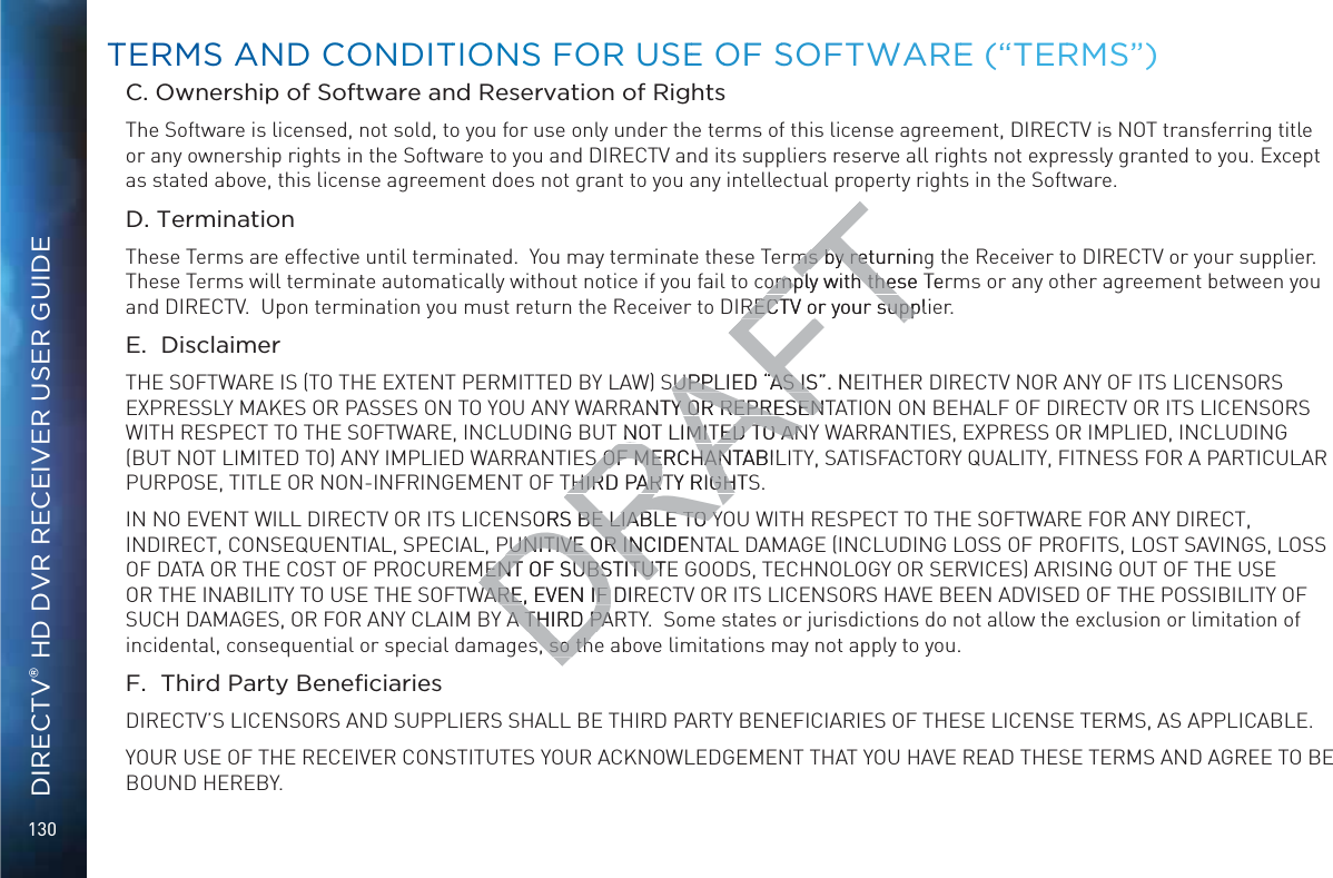 130DIRECTV® HD DVR RECEIVER USER GUIDEC. Ownership of Software and Reservation of RightsThe Software is licensed, not sold, to you for use only under the terms of this license agreement, DIRECTV is NOT transferring title or any ownership rights in the Software to you and DIRECTV and its suppliers reserve all rights not expressly granted to you. Except as stated above, this license agreement does not grant to you any intellectual property rights in the Software. D. TerminationThese Terms are effective until terminated.  You may terminate these Terms by returning the Receiver to DIRECTV or your supplier.  These Terms will terminate automatically without notice if you fail to comply with these Terms or any other agreement between you and DIRECTV.  Upon termination you must return the Receiver to DIRECTV or your supplier.E.  DisclaimerTHE SOFTWARE IS (TO THE EXTENT PERMITTED BY LAW) SUPPLIED “AS IS”. NEITHER DIRECTV NOR ANY OF ITS LICENSORS EXPRESSLY MAKES OR PASSES ON TO YOU ANY WARRANTY OR REPRESENTATION ON BEHALF OF DIRECTV OR ITS LICENSORS WITH RESPECT TO THE SOFTWARE, INCLUDING BUT NOT LIMITED TO ANY WARRANTIES, EXPRESS OR IMPLIED, INCLUDING (BUT NOT LIMITED TO) ANY IMPLIED WARRANTIES OF MERCHANTABILITY, SATISFACTORY QUALITY, FITNESS FOR A PARTICULAR PURPOSE, TITLE OR NON-INFRINGEMENT OF THIRD PARTY RIGHTS. IN NO EVENT WILL DIRECTV OR ITS LICENSORS BE LIABLE TO YOU WITH RESPECT TO THE SOFTWARE FOR ANY DIRECT, INDIRECT, CONSEQUENTIAL, SPECIAL, PUNITIVE OR INCIDENTAL DAMAGE (INCLUDING LOSS OF PROFITS, LOST SAVINGS, LOSS OF DATA OR THE COST OF PROCUREMENT OF SUBSTITUTE GOODS, TECHNOLOGY OR SERVICES) ARISING OUT OF THE USE OR THE INABILITY TO USE THE SOFTWARE, EVEN IF DIRECTV OR ITS LICENSORS HAVE BEEN ADVISED OF THE POSSIBILITY OF SUCH DAMAGES, OR FOR ANY CLAIM BY A THIRD PARTY.  Some states or jurisdictions do not allow the exclusion or limitation of incidental, consequential or special damages, so the above limitations may not apply to you.%&apos;#$DIRECTV’S LICENSORS AND SUPPLIERS SHALL BE THIRD PARTY BENEFICIARIES OF THESE LICENSE TERMS, AS APPLICABLE.YOUR USE OF THE RECEIVER CONSTITUTES YOUR ACKNOWLEDGEMENT THAT YOU HAVE READ THESE TERMS AND AGREE TO BE BOUND HEREBY.TTERRMS ANNDD COONDITTIOONSS FORR USEE OOFF SSOFTWWAREE (“TERRRMS”)DRAFTms by returningms by retomply with these Teomply with theRECTV or your suppliRECTV or your suppSUPPLIED “AS IS”. NESUPPLIED “AS ISNTY OR REPRESENTY OR REPRESEN NOT LIMITED TO ANNOT LIMITED TO ANS OF MERCHANTABILS OF MERCHANTHIRD PARTY RIGHTSTHIRD PARTY RIGHSORS BE LIABLE TO YBE LIABLE TO YPUNITIVE OR INCIDENPUNITIVE OR INMENT OF SUBSTITUTEMENT OF SUBSTITUTWARE, EVEN IF DIRWARE, EVEN IF A THIRD PARA THIRD PAs, so ths, so th