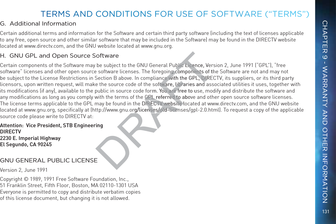 131G.  Additional InformationCertain additional terms and information for the Software and certain third party software (including the text of licenses applicable to any free, open source and other similar software that may be included in the Software) may be found in the DIRECTV website located at www.directv.com, and the GNU website located at www.gnu.org.H.  GNU GPL and Open Source SoftwareCertain components of the Software may be subject to the GNU General Public Licence, Version 2, June 1991 (“GPL”), “free software” licenses and other open source software licenses. The foregoing components of the Software are not and may not be subject to the License Restrictions in Section B above. In compliance with the GPL, DIRECTV, its suppliers, or its third party licensors, upon written request, will make the source code of the software, libraries and associated utilities it uses, together with its modiﬁcations (if any), available to the public in source code form. You are free to use, modify and distribute the software and any modiﬁcations as long as you comply with the terms of the GPL referred to above and other open source software licenses. The license terms applicable to the GPL may be found in the DIRECTV website located at www.directv.com, and the GNU website located at www.gnu.org, speciﬁcally at (http://www.gnu.org/licenses/old-licenses/gpl-2.0.html). To request a copy of the applicable source code please write to DIRECTV at:   Attention:  Vice President, STB EngineeringDIRECTV2230 E. Imperial HighwayEl Segundo, CA 90245GNU GENERAL PUBLIC LICENSEVersion 2, June 1991Copyright © 1989, 1991 Free Software Foundation, Inc., 51 Franklin Street, Fifth Floor, Boston, MA 02110-1301 USA Everyone is permitted to copy and distribute verbatim copies  of this license document, but changing it is not allowed.TEERMMS AANDD CCONNDDITTIONSS FOR UUSSE OFF SSOFFTWAARE (“TTERMMS”)CHAPTER 9 - WARRANTY AND OTHER INFORMATIONDRAFTblic Licence, Veblic Licenng components of thng componentsce with the GPL, DIREce with the GPL, DIRoftware, libraries andftware, libraries andrm. You are free to usou are fGPL referred to abovGPL referred toe DIRECTV website loIRECTV website org/licenses/old-licenrg/licenses/old-licen