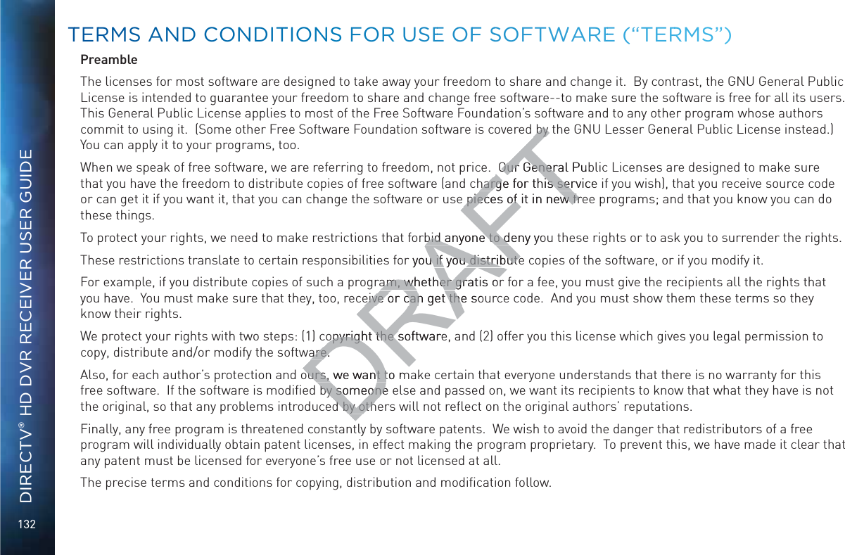 132DIRECTV® HD DVR RECEIVER USER GUIDEPreambleThe licenses for most software are designed to take away your freedom to share and change it.  By contrast, the GNU General Public License is intended to guarantee your freedom to share and change free software--to make sure the software is free for all its users.  This General Public License applies to most of the Free Software Foundation’s software and to any other program whose authors commit to using it.  (Some other Free Software Foundation software is covered by the GNU Lesser General Public License instead.)  You can apply it to your programs, too.When we speak of free software, we are referring to freedom, not price.  Our General Public Licenses are designed to make sure that you have the freedom to distribute copies of free software (and charge for this service if you wish), that you receive source code or can get it if you want it, that you can change the software or use pieces of it in new free programs; and that you know you can do these things.To protect your rights, we need to make restrictions that forbid anyone to deny you these rights or to ask you to surrender the rights.These restrictions translate to certain responsibilities for you if you distribute copies of the software, or if you modify it.For example, if you distribute copies of such a program, whether gratis or for a fee, you must give the recipients all the rights that you have.  You must make sure that they, too, receive or can get the source code.  And you must show them these terms so they know their rights.We protect your rights with two steps: (1) copyright the software, and (2) offer you this license which gives you legal permission to copy, distribute and/or modify the software.Also, for each author’s protection and ours, we want to make certain that everyone understands that there is no warranty for this free software.  If the software is modiﬁed by someone else and passed on, we want its recipients to know that what they have is not the original, so that any problems introduced by others will not reﬂect on the original authors’ reputations.Finally, any free program is threatened constantly by software patents.  We wish to avoid the danger that redistributors of a free program will individually obtain patent licenses, in effect making the program proprietary.  To prevent this, we have made it clear that any patent must be licensed for everyone’s free use or not licensed at all.The precise terms and conditions for copying, distribution and modiﬁcation follow. TTERRMS ANNDD COONDITTIOONSS FORR USEE OOFF SSOFTWWAREE (“TERRRMS”)DRAFTby tby Our General PubOur Generharge for this serviceharge for this serpieces of it in new frepieces of it in new frbid anyone to deny yobid anyone to dor you if you distributeu if you distributeam, whether gratis oam, whether gratis oeive or can get the soeive or can get theopyright the softwareopyright the sare.are.ours, we want to mours, we want tby someone by someoned by othd by oth