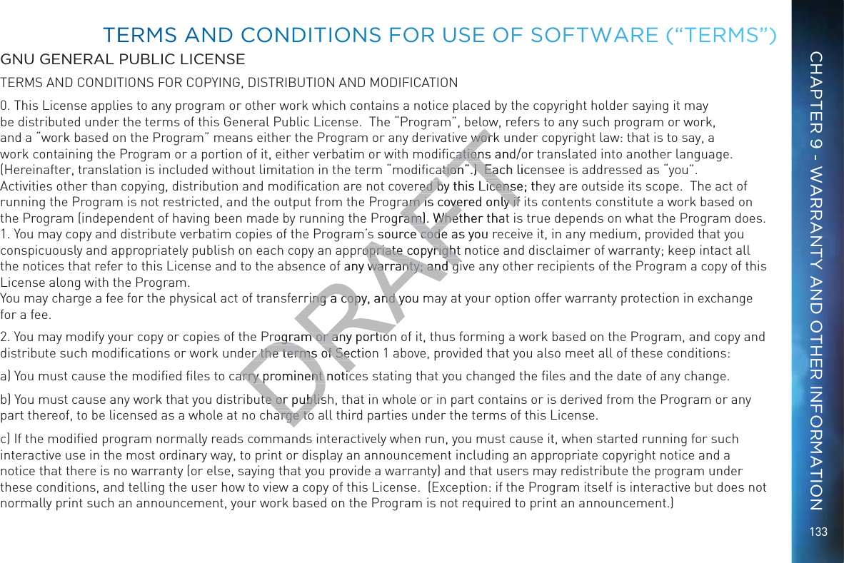 133GNU GENERAL PUBLIC LICENSETERMS AND CONDITIONS FOR COPYING, DISTRIBUTION AND MODIFICATION0. This License applies to any program or other work which contains a notice placed by the copyright holder saying it may be distributed under the terms of this General Public License.  The “Program”, below, refers to any such program or work, and a “work based on the Program” means either the Program or any derivative work under copyright law: that is to say, a work containing the Program or a portion of it, either verbatim or with modiﬁcations and/or translated into another language.  (Hereinafter, translation is included without limitation in the term “modiﬁcation”.)  Each licensee is addressed as “you”.  Activities other than copying, distribution and modiﬁcation are not covered by this License; they are outside its scope.  The act of running the Program is not restricted, and the output from the Program is covered only if its contents constitute a work based on the Program (independent of having been made by running the Program). Whether that is true depends on what the Program does. 1. You may copy and distribute verbatim copies of the Program’s source code as you receive it, in any medium, provided that you conspicuously and appropriately publish on each copy an appropriate copyright notice and disclaimer of warranty; keep intact all the notices that refer to this License and to the absence of any warranty; and give any other recipients of the Program a copy of this License along with the Program. You may charge a fee for the physical act of transferring a copy, and you may at your option offer warranty protection in exchange for a fee.2. You may modify your copy or copies of the Program or any portion of it, thus forming a work based on the Program, and copy and distribute such modiﬁcations or work under the terms of Section 1 above, provided that you also meet all of these conditions:a) You must cause the modiﬁed ﬁles to carry prominent notices stating that you changed the ﬁles and the date of any change.b) You must cause any work that you distribute or publish, that in whole or in part contains or is derived from the Program or any part thereof, to be licensed as a whole at no charge to all third parties under the terms of this License.c) If the modiﬁed program normally reads commands interactively when run, you must cause it, when started running for such interactive use in the most ordinary way, to print or display an announcement including an appropriate copyright notice and a notice that there is no warranty (or else, saying that you provide a warranty) and that users may redistribute the program under these conditions, and telling the user how to view a copy of this License.  (Exception: if the Program itself is interactive but does not normally print such an announcement, your work based on the Program is not required to print an announcement.) TEERMMS AANDD CCONNDDITTIONSS FOR UUSSE OFF SSOFFTWAARE (“TTERMMS”)CHAPTER 9 - WARRANTY AND OTHER INFORMATION work  worcations and/cationation”.)  Each liceation”.)  Eared by this License; thred by this Licensam is covered only if am is covered only if ogram). Whether thatram). Whets source code as you s source codepropriate copyright noopriate copyrightf any warranty; and gwarranty; and gring a copy, and you mring a copy, and yProgram or any portiorogram or any portior the terms of Sectionr the terms of Searry prominent noticarry prominent noticute or publisute or publisarge toarge to